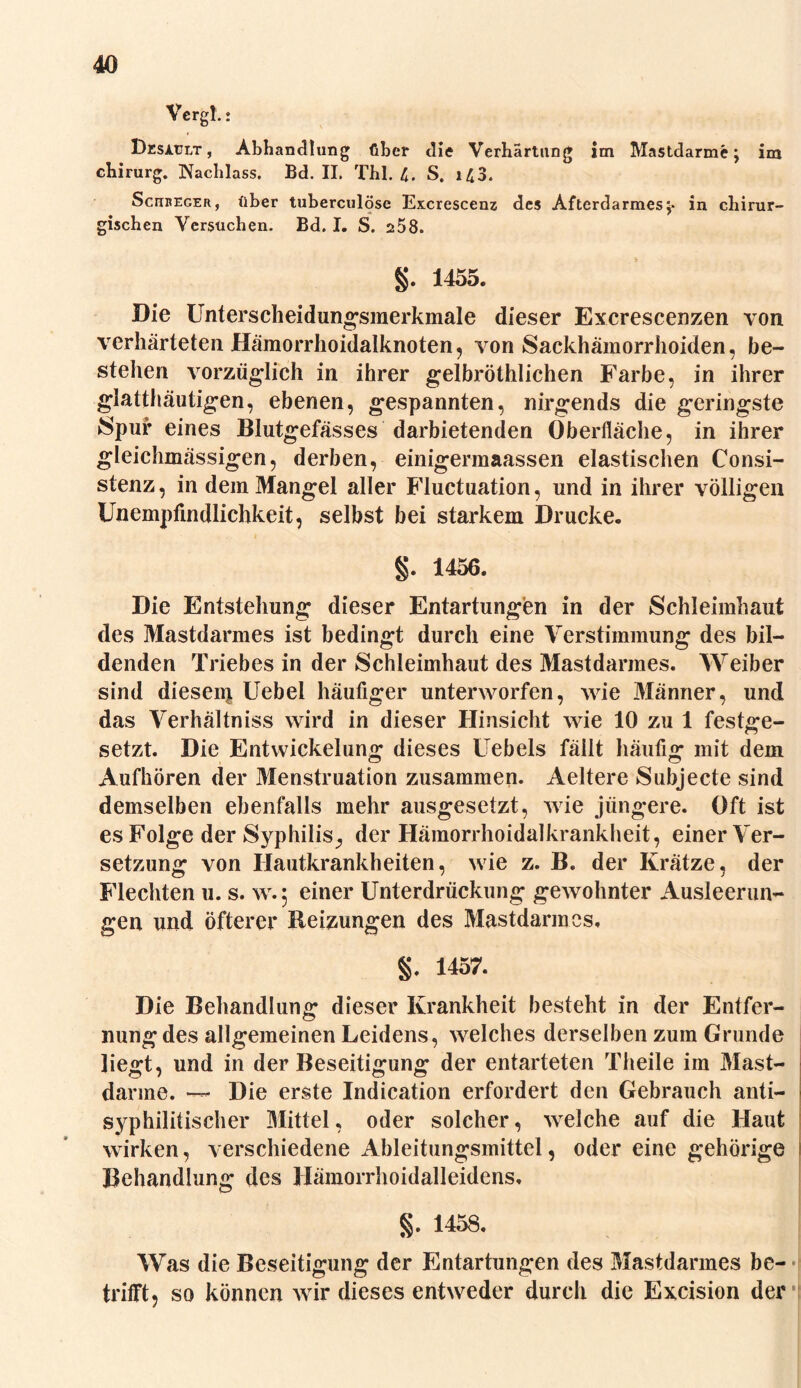 Vergl.; Desatjet, Abhandlung über die Verhärtung im Mastdarme; im Chirurg. Nachlass. Bd. II. Thl. 4. S. i43. Scitreger, über tuberculöse Excrescenz des Afterdarmes;* in chirur- gischen Versuchen. Bd. I. S. 258. g. 1455. Die Unterscheidungsmerkmale dieser Excrescenzen von verhärteten Hämorrhoidalknoten, von Sackhämorrhoiden, be- stehen vorzüglich in ihrer gelbröthlichen Farbe, in ihrer glatthäutigen, ebenen, gespannten, nirgends die geringste Spur eines Blutgefässes darbietenden Oberfläche, in ihrer gleichmässigen, derben, einigermaassen elastischen Consi- stenz, in dem Mangel aller Fluctuation, und in ihrer völligen Unempfindlichkeit, selbst bei starkem Drucke. §. 1456. Die Entstehung dieser Entartungen in der Schleimhaut des Mastdarmes ist bedingt durch eine Verstimmung des bil- denden Triebes in der Schleimhaut des Mastdarmes. Weiber sind dieseip Uebel häufiger unterworfen, wie Männer, und das Verhältnis wird in dieser Hinsicht wie 10 zu 1 festge- setzt. Die Entwickelung dieses Uebels fällt häufig mit dem Aufhören der Menstruation zusammen. Aeltere Subjecte sind demselben ebenfalls mehr ausgesetzt, wie jüngere. Oft ist es Folge der Syphilis., der Hämorrhoidalkrankheit, einer Ver- setzung von Hautkrankheiten, wie z. B. der Krätze, der Flechten u. s. w.: einer Unterdrückung gewohnter Ausleerun- gen und öfterer Reizungen des Mastdarmes. §. 1457. Die Behandlung dieser Krankheit besteht in der Entfer- nung des allgemeinen Leidens, welches derselben zum Grunde liegt, und in der Beseitigung der entarteten Theile im Mast- darme. — Die erste Indication erfordert den Gebrauch anti- syphilitischer Mittel, oder solcher, welche auf die Haut wirken, verschiedene Ableitungsmittel, oder eine gehörige Behandlung des Hämorrhoidalleidens. §. 1458. Was die Beseitigung der Entartungen des Mastdarmes be- trifft, so können wir dieses entweder durch die Excision der