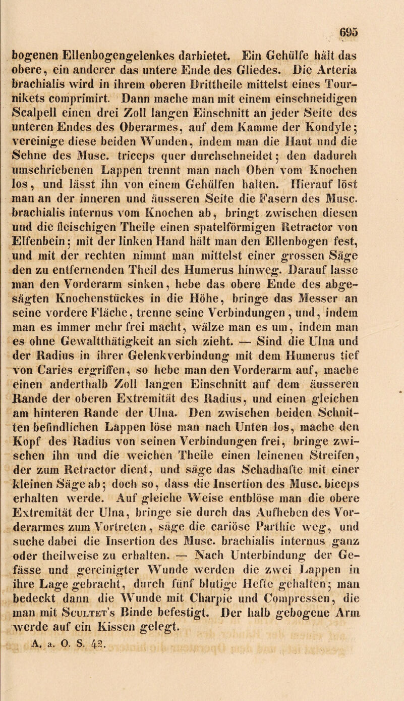 bogenen Ellenbogengelenkes darbietet Ein Gehülfe hält das obere, ein anderer das untere Ende des Gliedes. Die Arteria brachialis wird in ihrem oberen Brittheile mittelst eines Tour- nikets comprimirt. Dann mache man mit einem einschneidigen Scalpell einen drei Zoll langen Einschnitt an jeder Seite des unteren Endes des Oberarmes, auf dem Kamine der Kondyle; vereinige diese beiden Wunden, indem man die Haut und die Sehne des Muse, triceps quer durchschneidet ; den dadurch umschriebenen Lappen trennt man nach Oben vom Knochen los, und lässt ihn von einem Geholfen halten. Hierauf löst man an der inneren und äusseren Seite die Fasern des Muse, brachialis internus vom Knochen ab, bringt zwischen diesen und die fleischigen Theile einen spatelförmigen lletractor von Elfenbein ; mit der linken Hand hält man den Ellenbogen fest, und mit der rechten nimmt man mittelst einer grossen Säge den zu entfernenden Theil des Humerus hinweg. Darauf lasse man den Vorderarm sinken, hebe das obere Ende des abge- sägten Knochenstückes in die Höhe, bringe das Messer an seine vordere Fläche, trenne seine Verbindungen , und, indem man es immer mehr frei macht, wälze man es um, indem man es ohne Gewaltthätigkeit an sich zieht. — Sind die Ulna und der Radius in ihrer Gelenkverbindung mit dem Humerus tief von Caries ergriffen, so hebe man den Vorderarm auf, mache einen anderthalb Zoll langen Einschnitt auf dem äusseren Rande der oberen Extremität des Radius, und einen gleichen am hinteren Rande der Ulna. Den zwischen beiden Schnit- ten befindlichen Lappen löse man nach Unten los, mache den Kopf des Radius von seinen Verbindungen frei, bringe zwi- schen ihn und die weichen Theile einen leinenen Streifen, der zum Retractor dient, und säge das Schadhafte mit einer kleinen Säge ab5 doch so, dass die Insertion des Muse, biceps erhalten werde. Auf gleiche Weise entblöse man die obere Extremität der Ulna, bringe sie durch das Aufheben des Vor- derarmes zum Vortreten , säge die cariöse Parthie weg, und suche dabei die Insertion des Muse, brachialis internus ganz oder theilweise zu erhalten. — Nach Unterbindung der Be- fasse und gereinigter Wunde werden die zwei Lappen in ihre Lage gebracht, durch fünf blutige Hefte gehalten; man bedeckt dann die Wunde mit Charpie und Compressen, die man mit Scultets Rinde befestigt. Der halb gebogene Arm werde auf ein Kissen gelegt. A. a. O. S. 42.