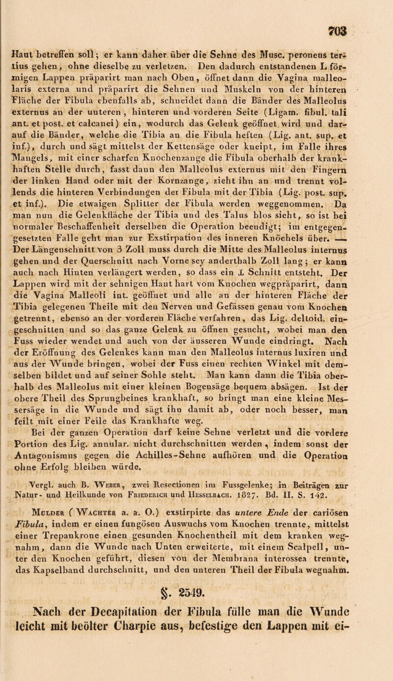 Haut betreffen soll; er bann daher über die Sehne des Muse, peroneus ter* tius gehen, ohne dieselbe zu verletzen. Den dadurch entstandenen L för- migen Lappen präparirt man nach Oben , öffnet dann die Vagina malleo- laris externa und präparirt die Sehnen und Muskeln von der hinteren Fläche der Fibula ebenfalls ab, schneidet dann die Bänder des Malleolus externus an der unteren, hinteren und vorderen Seite (Ligam. fibul. tali ant. et post. et calcanei) ein, wodurch das Gelenk geöffnet wird und dar- auf die Bänder, welche die Tibia an die Fibula heften (Lig. ant. sup. et inf.), durch und sägt mittelst der Kettensäge oder kneipt, im Falle ihres Mangels, mit einer scharfen Knochenzange die Fibula oberhalb der krank- haften Stelle durch, fasst dann den Malleolus externus mit den Fingern der linken Hand oder mit der Koinzange, zieht ihn an und trennt vol- lends die hinteren Verbindungen der Fibula mit der Tibia (Lig. post. sup. et inf.). Die etwaigen Splitter der Fibula werden weggenommen. Da man nun die Gelenkfläche der Tibia und des Talus blos sieht, so ist bei normaler Beschaffenheit derselben die Operation beendigt; im entgegen- gesetzten Falle geht man zur Exstirpation des inneren Knöchels über. —. Der Längenschnitt Von 3 Zoll muss durch die Mitte des Malleolus internus gehen und der Querschnitt nach Vorne sey anderthalb Zoll lang; er kann auch nach Hinten verlängert werden, so dass ein X Schnitt entsteht. Der Lappen wird mit der sehnigen Haut hart vom Knochen wegpräparirt, dann die Vagina Malleoli int. geöffnet und alle an der hinteren Fläche der Tibia gelegenen Theile mit den Nerven und Gefässcn genau vom Knochen getrennt, ebenso an der vorderen Fläche verfahren, das Lig. deltoid. ein- geschnitlen und so das ganze Gelenk zu öffnen gesucht, wobei man den Fuss wieder wendet und auch von der äusseren Wunde eindringt. Nach der Eröffnung des Gelenkes kann man den Malleolus internus luxiren und aus der Wunde bringen, wobei der Fuss einen rechten Winkel mit dem- selben bildet und auf seiner Sohle steht. Man kann dann die Tibia ober- halb des Malleolus mit einer kleinen Bogensäge bequem absägen. Ist der obere Theil des Sprungbeines krankhaft, so bringt man eine kleine Mes- sersäge in die Wunde und sägt ihn damit ab, oder noch besser, man feilt mit einer Feile das Krankhafte weg. Bei der ganzen Operation darf keine Sehne verletzt und die vordere Portion des Lig. annular. nicht durchschnitten werden , indem sonst der Antagonismus gegen die Achilles-Sehne aufhören und die Operation ohne Erfolg bleiben würde. Vergi, auch B. Weber, zwei Resectionen im Fussgelenke; in Beiträgen zur Natur- und Heilkunde von Friederich und Hesselbach. 1827. Bd. II. S. 142. Mulder ( Wächter a. a. O.) exstirpirte das untere Ende der cariösen Fibula, indem er einen fungösen Auswuchs vom Knochen trennte, mittelst einer Trepankrone einen gesunden Knochentheil mit dem kranken weg- nahm, dann die Wunde nach Unten erweiterte, mit einem Scalpell, un- ter den Knochen geführt, diesen von der Membrana interossea trennte, das Kapselband durchschnitt, und den unteren Theil der Fibula wegnahm. §. 2549. Nach der Decapitation der Fibula fülle man die Wunde leicht mit beölter Charpie aus, befestige den Lappen mit ei-