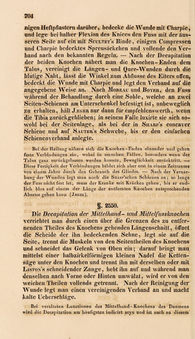 nigen Heftpflastern darüber, bedecke die Wunde mit Charpie, und lege bei halber Flexion des Kniees den Fuss mit der äus- seren Seite auf ein mit Scultet’s Binde, einigen Compressen und Charpie bedecktes Spreusäckchen und vollende den Ver- band nach den bekannten Regeln. — Nach der Decapitation der beiden Knochen nähert man die Knochen-Enden dem Talus, vereinigt die Längen- und Quer-Wunden durch die blutige Naht, lässt die Winkel zum Abflüsse des Eiters offen, bedeckt die Wunde mit Charpie und legt den Verband auf die angegebene Weise an. Nach Moreau und Boyer, den Fuss während der Behandlung durch eine Sohle, welche an zwei Seiten-Schienen am Unterschenkel befestigt ist, unbeweglich zu erhalten, halt .Leger nur dann für empfehlenswerth, wenn die Tibia zurückgeblieben; in seinem Falle luxirte sie sich so- wohl bei der Seitenlage, als bei der in Sharp’s concaver Schiene und auf Sauter’s Schwebe, bis er den einfachen Schienenverband anlegte. Bei der Heilung nähern sich die Knochen-Enden einander und gehen feste Verbindungen ein, wobei in manchen Fällen, besonders wenn der Talus ganz zurückgelassen werden konnte, Beweglichkeit zurücktritt. — Diese Festigkeit der Verbindungen bildet sich aber erst in einem Zeiträume Von einem Jahre durch den Gebrauch des Gliedes. — Nach der Vernar- bung der Wunden legt man noch die SuAKp’schen Schienen an 5 so lange der Fuss nicht fest ist, muss der Kranke mit Krücken gehen, bis er end- lich blos auf einem der Länge der entfernten Knochen entsprechenden Absätze gehen kann (J^eger), §. 2550. Die Decapitation der Mittelhand- und Mittelfusshiochen verrichtet man durch einen über die Grenzen des zu entfer- nenden Theiles des Knochens gehenden Längenschnitt, öffnet die Scheide der ihn bedeckenden Sehne, legt sie auf die Seite, trennt die Muskeln von den Seitentheilen des Knochens und schneidet das Gelenk von Oben ein; darauf bringt man mittelst einer halbzirkelförmigen kleinen Nadel die Ketten- säge unter den Knochen und trennt ihn mit derselben oder mit Listo^’s schneidender Zange, hebt ihn auf und während man denselben nach Vorne oder Hinten umwälzt, wird er von den weichen Theilen vollends getrennt. Nach der Reinigung der Wunde legt man einen vereinigenden Verband an und macht kalte Ueberschlage. Bei veralteten Luxationen des Mittelhand-Knochens des Daumens wird die Decapitation am häufigsten indicirt scyn und ist auch an diesem