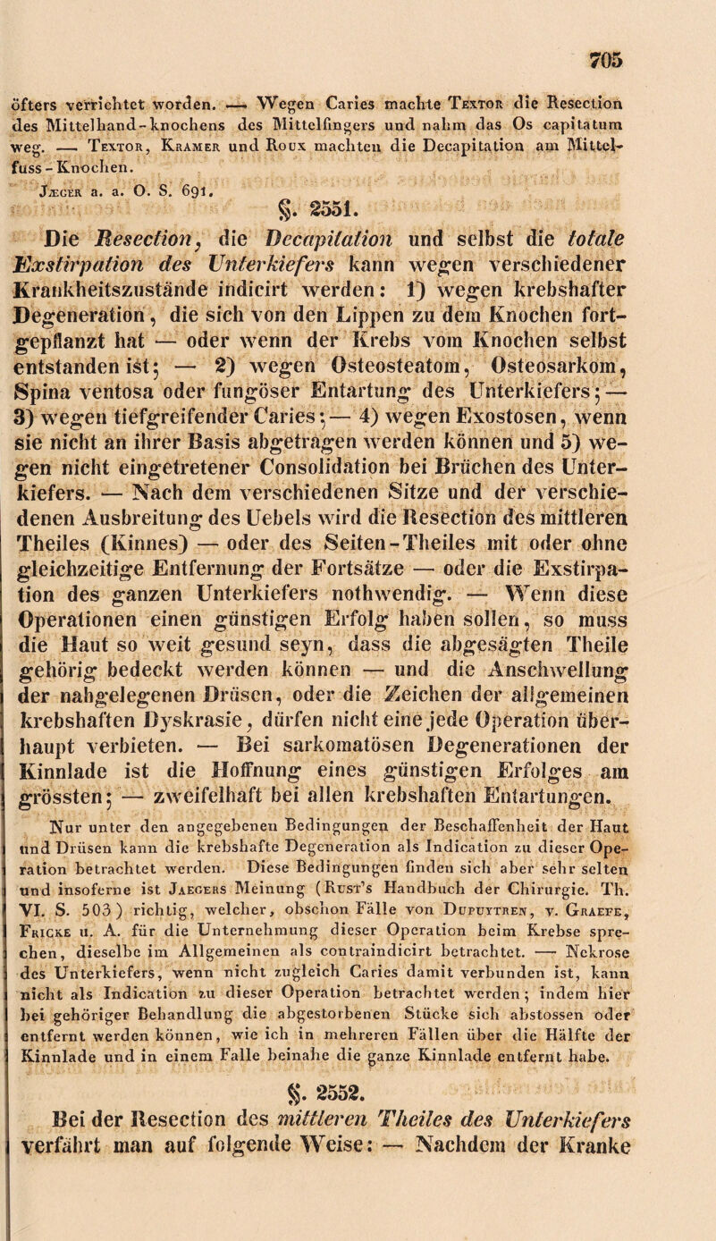 Öfters verrichtet worden. —. Wegen Caries machte Textor die Resection des Mittelhand-kn och ens des Mittelfingers und nahm das Os capita tum weg. —— Textor, Kramer und Roux machten die Decapitation am Mittel- fuss-Knochen. J;eger a. a. O. S. 691« §.2551. Die Resection, die Decapitation und selbst die totale Exstirpation des Unterkiefers kann wegen verschiedener Krankheitszustände indicirt werden: 1) wegen krebshafter Degeneration, die sich von den Lippen zu dem Knochen fort- gepflanzt hat — oder wenn der Krebs vom Knochen selbst entstanden ist5 — 2) wegen Osteosteatom, Osteosarkom, Spina ventosa oder fungöser Entartung des Unterkiefers j — 3) wegen tiefgreifender Caries:— 4) wegen Exostosen, wenn sie nicht an ihrer Basis abgetragen werden können und 5) we- gen nicht eingetretener Consolidation bei Brüchen des Unter- kiefers. — Nach dem verschiedenen Sitze und der verschie- denen Ausbreitung des Uebels wird die Resection des mittleren Theiles (Kinnes) — oder des Seiten -Theiles mit oder ohne gleichzeitige Entfernung der Fortsätze — oder die Exstirpa- tion des ganzen Unterkiefers nothwendig. — Wenn diese Operationen einen günstigen Erfolg haben sollen, so muss die Haut so weit gesund seyn, dass die abgesägten Theile gehörig bedeckt werden können — und die Anschwellung der nahgelegenen Drüsen, oder die Zeichen der allgemeinen krebshaften ßyskrasle, dürfen nicht eine jede Operation über- haupt verbieten. — Bei sarkomatösen Degenerationen der Kinnlade ist die Hoffnung eines günstigen Erfolges am grössten $ — zweifelhaft bei allen krebshaften Entartungen. Nur unter den angegebenen Bedingungeix der Beschaffenheit der Haut und Drüsen kann die krebshafte Degeneration als Indication zu dieser Ope- ration betrachtet werden. Diese Bedingungen finden sich aber sehr selten und insofcrne ist Jaegers Meinung (Rust’s Handbuch der Chirurgie. Th. VI. S. 503) richtig, welcher, obschon Fälle von Dupuytren, v. Graefe, Fricke u. A. für die Unternehmung dieser Operation beim Krebse spre- chen, dieselbe im Allgemeinen als contraindicirt betrachtet. — Nekrose des Unterkiefers, wenn nicht zugleich Caries damit verbunden ist, kann nicht als Indication ?.u dieser Operation betrachtet werden ; indem hier hei gehöriger Behandlung die abgestorbenen Stücke sich abstossen oder entfernt werden können, wie ich in mehreren Fällen über die Hälfte der Kinnlade und in einem Falle beinahe die ganze Kinnlade entfernt habe. §.2552. Bei der Resection des mittleren Theiles des Unterkiefers verfährt man auf folgende Weise: — Nachdem der Kranke