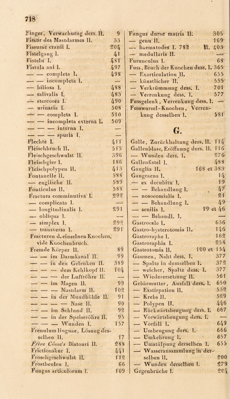 Fisstlr des Mastdarmes 11. 33 Fissuraß cranii 1. 204 Fistel gang 1. 41 Fisteln 1. 481 Fistula ani 1. 497 .— — completa 1. 49 8 — •— incompletä 1. — ■— biliosa 1. 488 — salivalis I. 483 — stercoreä 1. 490 — minaria 1. 508 —- — completa 1. 510 -— — incompletä externa 1. 509 ■— — •— interna 1. — — spuria 1, — Flechte 1. 4M Fleischbruch 11. 51 5' Fleischgeschwulst 11. 396 Fleisch gier 1. 186 Fleischpolypen 11. 413 Fontanelle 11. 588 •— englische 11. 589 Fouticulus 11. 588 Fractura comminutiva 1. 292 — complicata 1. <—• longitudinalis 1. 291 obliqua 1. — ■— simplex 1. c>QO —■ transversa 1. 291 Fracturen d. einzelnen Knochen vide Knochenbruch. 5 Fremde Körper 11. 89 •— —- im Darmkanal 11. 99 •— •—- in den Gelenken 11. 389 — — -— dem Kehlkopf 11. 104 «—• •— der Luftröhre 11. — •— — im Magen 11. 99 —— — —■ Mastdarm 11. 102 *—• — in der Mundhöhle 11, 91 •— — — — Nase 11, 90 —• •— im Schlund 11. 92 — — in der Speiseröhre 11. 95 *— — — Wunden 1. 157 Frenulum linguae, Lösungdes selben 11. 17 F/he Come’s Bistouri 11, 288 Frictionskur 1. 441 Fi oschgesch willst 11. 112 Frostbeulen 1. 66 Fungus articulorum 1. 109 — genu 11. 169' — liaematodes 1. 782 11. 403 — medullaris 11. ——' Furunculus 1. 68 Fuss, Bruch der Knochen dess. 1. 365 — Exarticulation 11. 655 — künstlicher 11. 555 — Verkrümmung dess. 1. 701 — Verrenkung dess. 1. 577 Fussgelenk, Verrenkung dess. 1. — Fusswurzel-Knochen, Verren- kung desselben 1. 581 G. Galle, Zurückhaltung ders. 11. 114 Gallenblase, Eröffnung ders. 11. 116 — Wunden ders. 1. 27 6~ Gallenflstel 1. 4$ 8 Ganglia 11. 168 et 383 Gangraena 1. 14 .— ex decubitu ). 1 9 — — Behandlung 1. v 47 — nosocomialis 1. 21 —- — Behandlung 1. 49' — senilis 1. 19 et 46 — — Bebandl. 1. *—* Gastrocele 1. 636 Gastro-hysterotomia 11. 146 Gastroraphe 1. 1 62 Gastroraphia 1. 25 8 Gastrotomia 11. 1 00 et 1 54 Gaumen, Naht dess. 1. 377 — Spalte in demselben 1. 372 — weicher, Spalte de&s. 1. 377 — Wiederersetzung 11. 561 Gebärmutter, Ausfall ders. 1. 650 — Exstirpation 11. 532 — Krebs 11. 529 — Polypen II. 446 — Riickwärtsbeugung ders. 1. 667 — Vorwärtsbeugung ders. 1. — — Vorfall 1.  649 — Umbeugung ders. 1. 666 — Umkehrung 1. 657 — Umstülpung derselben 1. 655 — Wasseransammlung :Ai'der- selben 11, 200 — Wunden derselben I. 279 Gegenbrüche L 204