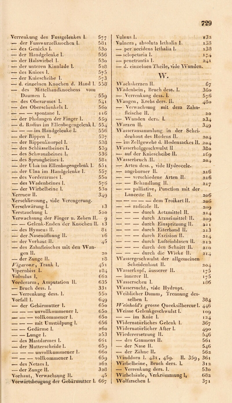 729 Verrenkung des Fussgelenkcs 1. •«— der Fusswurzelknochcn i. -— des Genicks 1. — der Handgelenke 1. —- der Halswirbel 1. —- der unteren Kinnlade 1. —- des Knices 1. ■— der Kniescheibe 1. —d. einzelnen Knochen d. Hand 1. — des Mittelhandknochens vom 577 581 53o 556 53o 628 558' Verschliessung, vide Verengerung. Verschwärung l. Verstauchung 1. Verwachsung der Finger u. Zehen 11. • „ Gelenk-Enden der Knochen 11. — des Hymens 11. —- der NasenöfTnung 11. -—der Vorhaut II. — des Zahnfleisches mit den Wan- gen 11. —■ der Zunge 11. Vigavoux, Trank 18 Vipernbiss l. Volvulus 1. Vorderarm, Amputation 11. — Bruch dess. I. —-> Verrenkung dess. 1. Vorfall 1. — der Gebärmutter 1. — unvollkommener 1. — — ■— vollkommener 1. mit Umstülpung 1. — Gedärme I. — — Lunge 1. ■— des Mastdarmes 1. -— der Mutterscheide 1. —. —■ — unvollkommener 1. •— vollkommener 1. — des Netzes l» .— der Zunge 11. Vorhaut, Verwachsung 11. Vorwärtsbeugung der Gebärmutter 1. 66; i3 5zo 9 x3 81 16 45 20 t 8 45 t 184 662 635 331 55o (349 65o 65o 65o 656 260 253 661 65 9 660 6 5 9 262 328 45 Vulnus 1. Vulnera, absoluta lethalia L — per accidens lethalia 1. — sclopetaria 1. -— penetrantia 1. ■— d. einzelnen Theile, vide Wunden Wachskerzen 11. — dem Troikart II. — —- radicale 11. —— — — durch Actzmittel 11. —- — — durch Arzneimittel 11. — — — durch Einspritzung 11. -—- — — durch Eiterband 11. — — — durch Excision 11. — — —■ durch Lufteinblasen 11. —■ — •— durch den Schnitt 11. — — — durch die VVieke II. Wassergeschwulst der allgemeinen Scheidenhaut 11. Wasserkopf, äusserer 11. — innerer 11. Wasserscheu 1. Wassersucht, vide Hydrops. Weiblicher Damm, Trennung des- selben 1. T'Veinhold.’s grosse Quecksilbercurl. Weisse Gelenkgeschwulst 1. — — im Knie 1. Widernatürliches Gelenk 1. Widernatürlicher After 1. Wiederersetzung 11. — des Gaumens 11. — der Nase 11. ■— der Zähne II. Winddorn 1. 43 t, 45g. 11. 35g, Wirbclbeine, Bruch tlers. 1. — Verrenkung ders. 1. Wirbelsäule, Verkrümmung 1, Wolfsrachen 1. w C. CUu Oj ia in w ü) - - Oj ~ - to (owwwLoubJtowKsM W kJ to~cototo üjw üt tu * (0 “ *0 Co Lu » OJ Ol4^ Os*' C O) » O 4^ CO CO^l vj O ~ - ■- - - - © c O O >-.»►-■ O Cl t» C O -Ln UJ W CJsl CD C5 U Ul tw tu