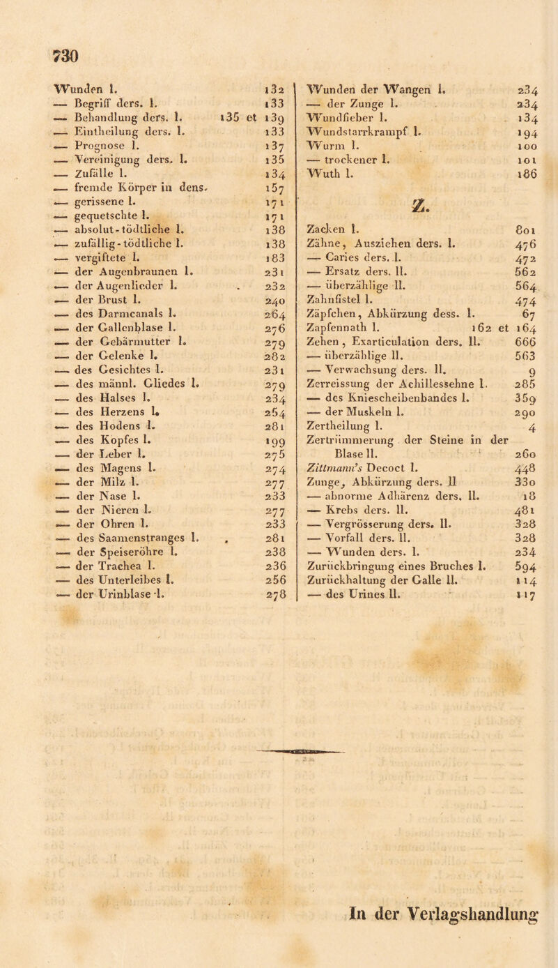 Wunden 1. l32 Wunden der Wangen L 284 ■—■ Begriff ders. 1. i 33 — der Zunge 1. 234 —- Behandlung ders. 1. 135 et 139 Wundfieber 1. 134 — Eintlieilung ders. 1. i33 Wundstarrkrampf 1. 194 — Prognose 1. 137 W urm 1. 100 — Vereinigung ders. I. 13 5 — trockener 1. 101 __ Zufälle 1. 134 Wuth 1. 186 — fremde Körper in dens. gerissene 1. i5; 171 25. — gequetschte 1. »71 —— absolut-tödtliche I. i38 Zacken 1. 801 *— zufällig-tödtliche 1. i38 Zähne, Ausziehen ders. 1. 476 — vergiftete 1. 183 — Caries ders. 1. 472 — der Augenbraunen 1. 23 1 — Ersatz ders. 11. 562 ■— der Augenlieder 1. 232 •— überzählige 11. 664 — der Brust 1. 240 Zahnfistel 1. 474 — des Darmcanals 1. 264 Zäpfchen, Abkürzung dess. 1. 67 «— der Gallenblase 1. 276 Zapfennath 1. 162 et 164 der Gebärmutter 1. 279 Zehen , Exarticulation ders. 11. «— überzählige 11. 666 —> der Gelenke 1. 282 563 .—- des Gesichtes 1. 23 t — Verwachsung ders. 11. 9 des männl. Gliedes I. 279 Zerreissung der Achillessehne 1. 285 — des Halses 1. 234 — des Kniescheibenbandes 1. 359 des Herzens 1* 264 •— der Muskeln 1. 290 —- des Hodens 1. 281 Zertheilung 1. 4 <=— des Kopfes 1. >99 Zertrümmerung der Steine in der =—. der lieber 1. 275 Blase 11. 260 — des Magens 1. 274 Zittmann’s Decoct 1. 448 —— der Milz 1. 277 Zunge^ Abkürzung ders. 11 33o «— der Nase 1. 233 — abnorme Adhärenz ders. il. 18 — der Nieren 1. 277 — Krebs ders. 11. 481 —- der Ohren 1. 233 —- Vergrösserung ders. 11. 328 — des Saamenstranges 1. , 281 — Vorfall ders. 11. 328 — der Speiseröhre 1. 238 —- W unden ders. 1. 234 der Trachea 1. 236 Zurückbringung eines Bruches 1. 594 —— des Unterleibes L 256 Zurückhaltung der Galle 11. 114 — der Urinblase 1. 278 — des Urines 11. * »7 In der Verlagshandlung