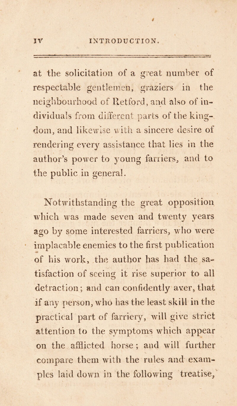 at the solicitation of a great number of respectable gentlemen, graziers in the neighbourhood of Retford, and also of in- dividuals from different parts of the king-, dom, and likewise with a sincere desire of rendering every assistance that lies in the author’s power to young farriers., and to the public in general. ' * ' . t Notwithstanding the great opposition which was made seven and twenty years ago by some interested farriers, who were implacable enemies to the first publication of his work, the author has had the sa- tisfaction of seeing it rise superior to all detraction; and can confidently aver, that if any person, who has the least skill in the practical part of farriery, will give strict attention to the symptoms which appear on the afflicted horse ; and will further compare them with the rules and exam- ples laid down in the following treatise/