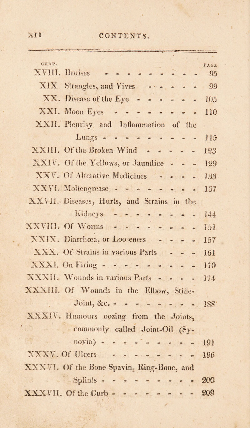 CHAP. XVIII. Bruises . . . XIX Strangles, and Vi Yes - ■ - - - - XX. Disease of the Eye ------ XXL Moon Eyes -------- XXII. Pleurisy and Inflammation of the L lino's XXIII. Of the Broken Wind ------ XXIV. Of the Yellows, or Jaundice - - - XXV. Of Alterative Medicines - - - - XXId. Moltengrease -------- XXVII. Diseases, Hurts, and Strains in the Kidnevs - -- -- -- - %/ XXVIII. Of Worms -------- XXIX. Diarrhoea, or Looseness - - - - XXX. Of Strains in various Parts - - - XXXI. On Firing - -------- XXXII. Wounds in various Parts - - - - XXXIII. Of Wounds in the Elbow, Stifle- Joint, &c. - XXXIV. Humours oozing from the Joints, commonly called Joint-Oil (Sy- novia) --------- XXXV. Of Ulcers -------- XXXVI. Of the Bone Spavin, Ring-Bone, and Splints — - — - — — - XXXVII. Of the Curb - - PAGE 95 99 105 no 115 123 129 135 137 144 151 157 161 170 174 188 191 196 200 209