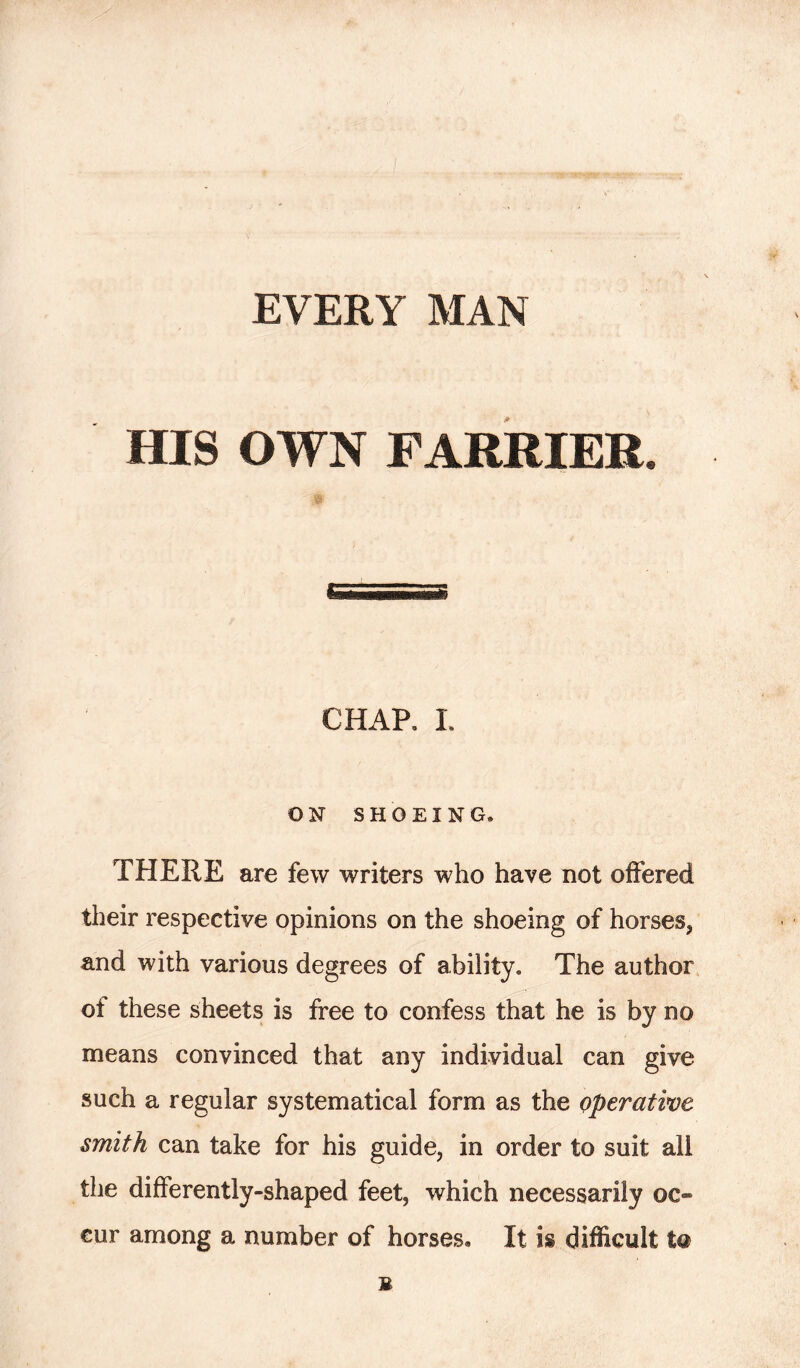 EVERY MAN HIS OWN FARRIER* CHAP. I. ON SHOEING® THERE are few writers who have not offered their respective opinions on the shoeing of horses, and with various degrees of ability® The author ot these sheets is free to confess that he is by no means convinced that any individual can give such a regular systematical form as the operative smith can take for his guide, in order to suit all the differently-shaped feet, which necessarily oc- cur among a number of horses* It is difficult to B