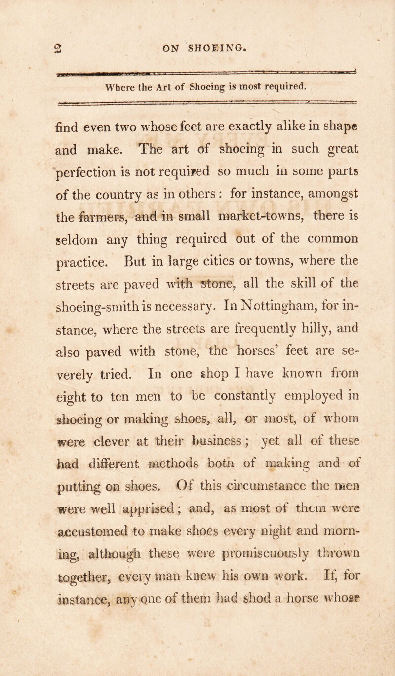 Where the Art of Shoeing is most required. find even two whose feet are exactly alike in shape and make. The art of shoeing in such great perfection is not required so much in some parts of the country as in others : for instance, amongst the farmers, and in small market-towns, there is seldom any thing required out of the common practice. But in large cities or towns, where the streets are paved with stone, all the skill of the shoeing-smith is necessary. In Nottingham, for in- stance, where the streets are frequently hilly, and also paved with stone, the horses’ feet are se- verely tried. In one shop I have known from eight to ten men to be constantly employed in shoeing or making shoes, all, or most, of whom were clever at their business; yet all of these had different methods both of making and of putting on shoes. Of this circumstance the men were well apprised; and, as most of them were accustomed to make shoes every night and morn- ing, although these were promiscuously thrown together, every man knew his own work. If, for instance, any one of them had shod a horse whose