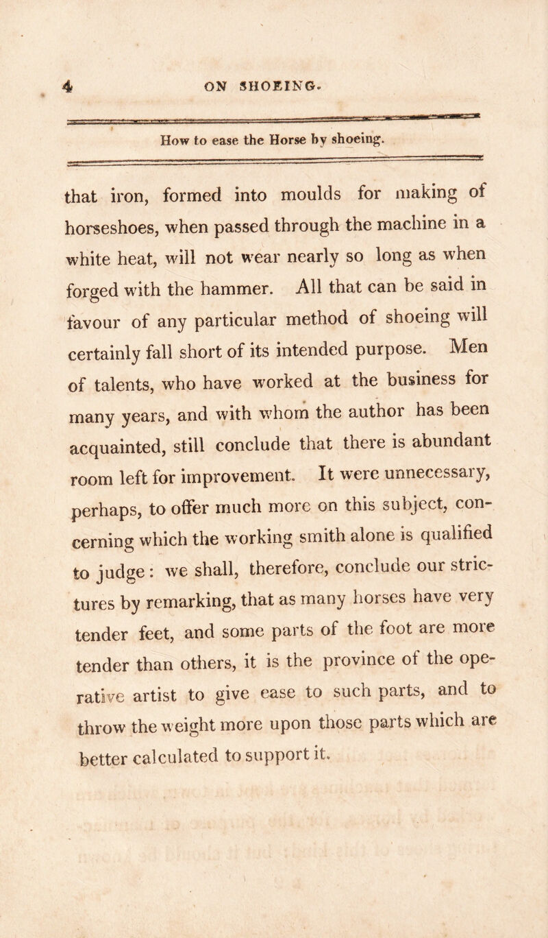 How to ease the Horse by shoeing. that iron, formed into moulds for making of horseshoes, when passed through the machine in a white heat, will not wear nearly so long as when forged with the hammer. All that can be said in favour of any particular method of shoeing will certainly fall short of its intended purpose. Men of talents, who have worked at the business for many years, and with whom the author has been acquainted, still conclude that theie is abundant room left for improvement It were unnecessary, perhaps, to offer much more on this subject, con- cerning which the working smith alone is qualified to judge : we shall, therefore, conclude our stric- tures by remarking, that as many horses have very tender feet, and some parts of the foot are more tender than others, it is the province of the ope- rative artist to give ease to such parts, and to throw the weight more upon those parts which are better calculated to support it.