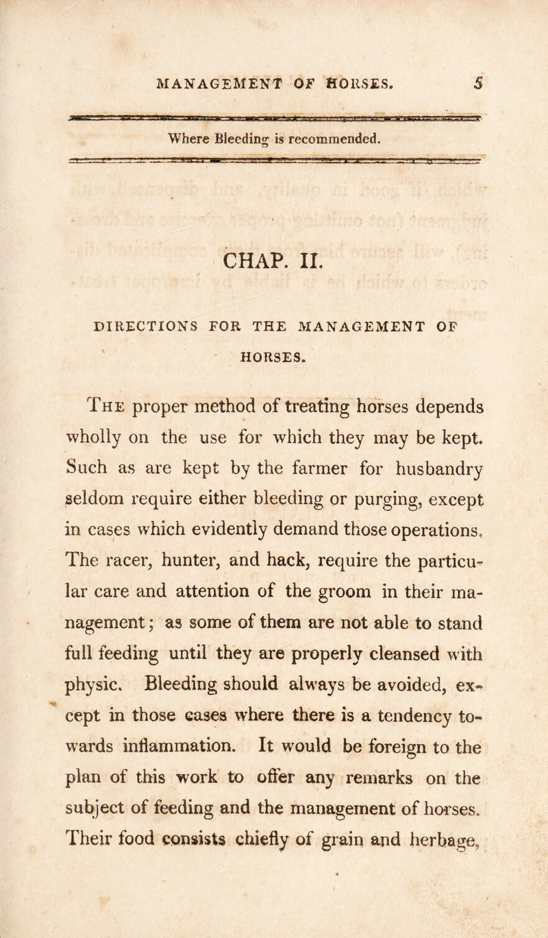 Where Bleeding is recommended. CHAP. II. DIRECTIONS FOR THE MANAGEMENT OF HORSES. The proper method of treating horses depends wholly on the use for which they may be kept. Such as are kept by the farmer for husbandry seldom require either bleeding or purging, except in cases which evidently demand those operations. The racer, hunter, and hack, require the particu- lar care and attention of the groom in their ma- nagement ; as some of them are not able to stand full feeding until they are properly cleansed with physic. Bleeding should always be avoided, ex- cept in those eases where there is a tendency to- wards inflammation. It would be foreign to the plan of this work to offer any remarks on the subject of feeding and the management of horses. Their food consists chiefly of grain and herbage,