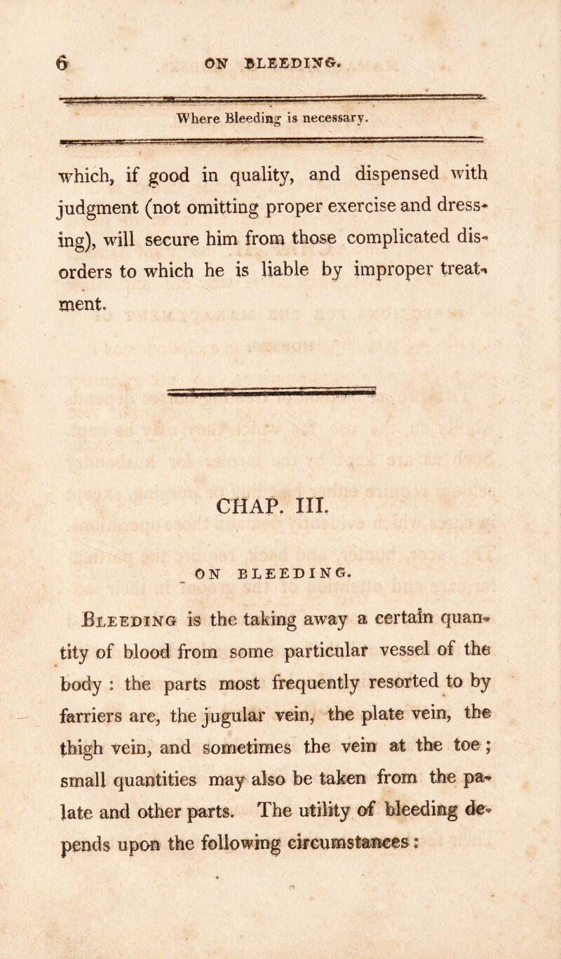 * Where Bleeding is necessary. which, if good in quality, and dispensed with judgment (not omitting proper exercise and dress- ing), will secure him from those complicated dis- orders to which he is liable by improper treat** ment. CHAP. III. ON BLEEDING. Bleeding is the taking away a certain quan* tity of blood from some particular vessel of the body : the parts most frequently resorted to by farriers are, the jugular vein, the plate vein, the thigh vein, and sometimes the vein at the toe; small quantities may also be taken from the pa* late and other parts. The utility of bleeding de- pends upon the following circumstances: