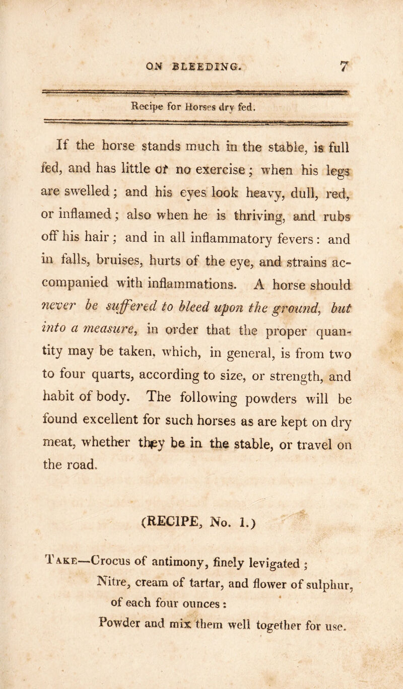 Recipe for Horses dry fed. If the horse stands much in the stable, is full led, and has little o£ no exercise * when his legs are swelled; and his eyes look heavy, dull, red, or inflamed; also when he is thriving, and rubs off his hair ; and in all inflammatory fevers : and in tails, bruises, hurts of the eye, and strains ac- companied with inflammations. A horse should never be suffered to bleed upon the ground, but into a measure, in order that the proper quan- tity may be taken, vrhich, in general, is from twTo to four quarts, according to size, or strength, and habit of body. The following powders will he lound excellent for such horses as are kept on dry meat, whether they be in the stable, or travel on the road. (RECIPE, No. 1.) I a.ke—Crocus of antimony, finely levigated ; Nitre, cream of tartar, and flower of sulphur, of each four ounces : Powder and mix them well together for use.