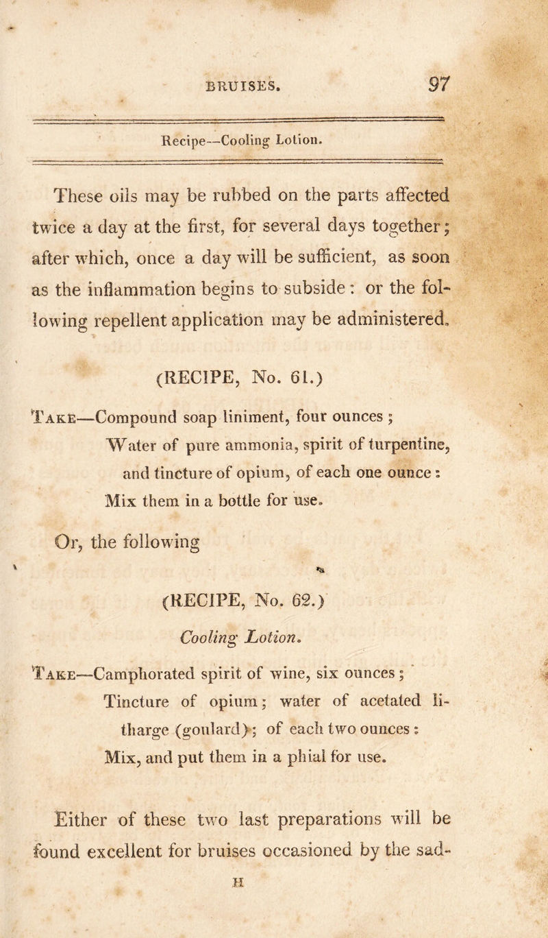 Recipe—Cooling Lotion. These oils may be rubbed on the parts affected twice a day at the first, for several days together; * after which, once a day will be sufficient, as soon as the inflammation begins to subside : or the fol- lowing repellent application may be administered, (RECIPE, No. 61.) Take—-Compound soap liniment, four ounces ; Water of pure ammonia, spirit of turpentine, and tincture of opium, of each one ounce : Mix them in a bottle for use. Or, the following % (RECIPE, No. 62.) Cooling Cotton* Take—Camphorated spirit of wine, six ounces; Tincture of opium; water of acetated li- tharge (goulard); of each two ounces : Mix, and put them in a phial for use. Either of these two last preparations will be found excellent for bruises occasioned by the sad- H