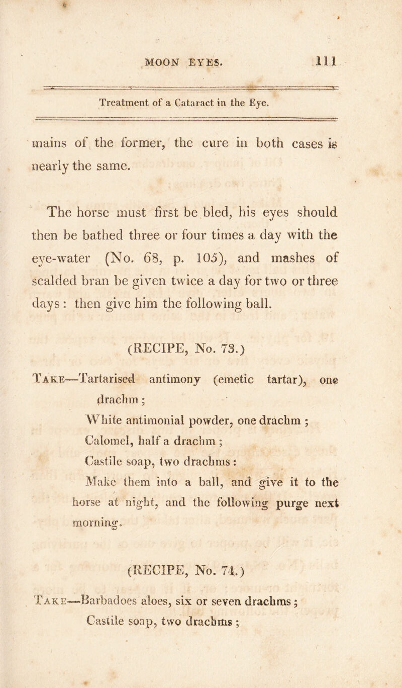 Treatment of a Cataract in the Eye. mains of the former, the cure in both cases is nearly the same. The horse must first be bled, his eyes should then be bathed three or four times a day with the eye-water (No. 68, p. 105), and mashes of scalded bran be given twice a day for two or three days : then give him the following ball. (RECIPE, No. 73.) Take—Tartarised antimony (emetic tartar), on© drachm; White antimonial powder, one drachm ; Calomel, half a drachm ; Castile soap, two drachms: Make them into a ball, and give it to the / horse at night, and the following purge next morning. (RECIPE, No. 74.) Take-—Barbadoes aloes, six or seven drachms; Castile sonp, two drachms ;