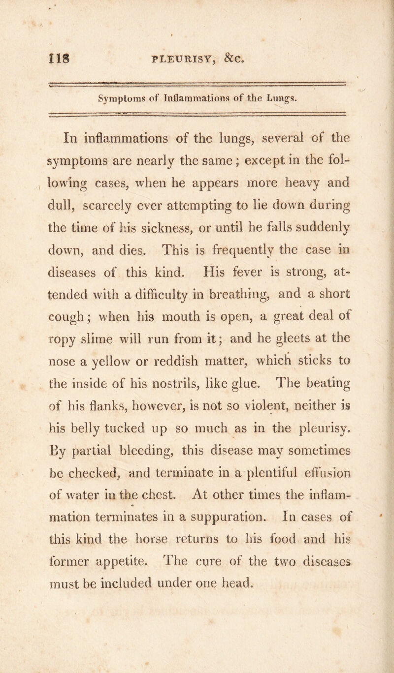 Symptoms of Inflammations of the Lungs. Ill inflammations of the lungs, several of the symptoms are nearly the same; except in the fol- lowing cases, when he appears more heavy and dull, scarcely ever attempting to lie down during the time of his sickness, or until he falls suddenly down, and dies. This is frequently the case in diseases of this kind. His fever is strong, at- tended with a difficulty in breathing, and a short cough; when his mouth is open, a great deal of ropy slime will run from it; and he gleets at the nose a yellow or reddish matter, which sticks to the inside of his nostrils, like glue. The beating of his flanks, however, is not so violent, neither is his belly tucked up so much as in the pleurisy. By partial bleeding, this disease may sometimes be checked, and terminate in a plentiful effusion of water in the chest. At other times the inflam- * mation terminates in a suppuration. In cases of this kind the horse returns to his food and his former appetite. The cure of the two diseases must be included under one head.