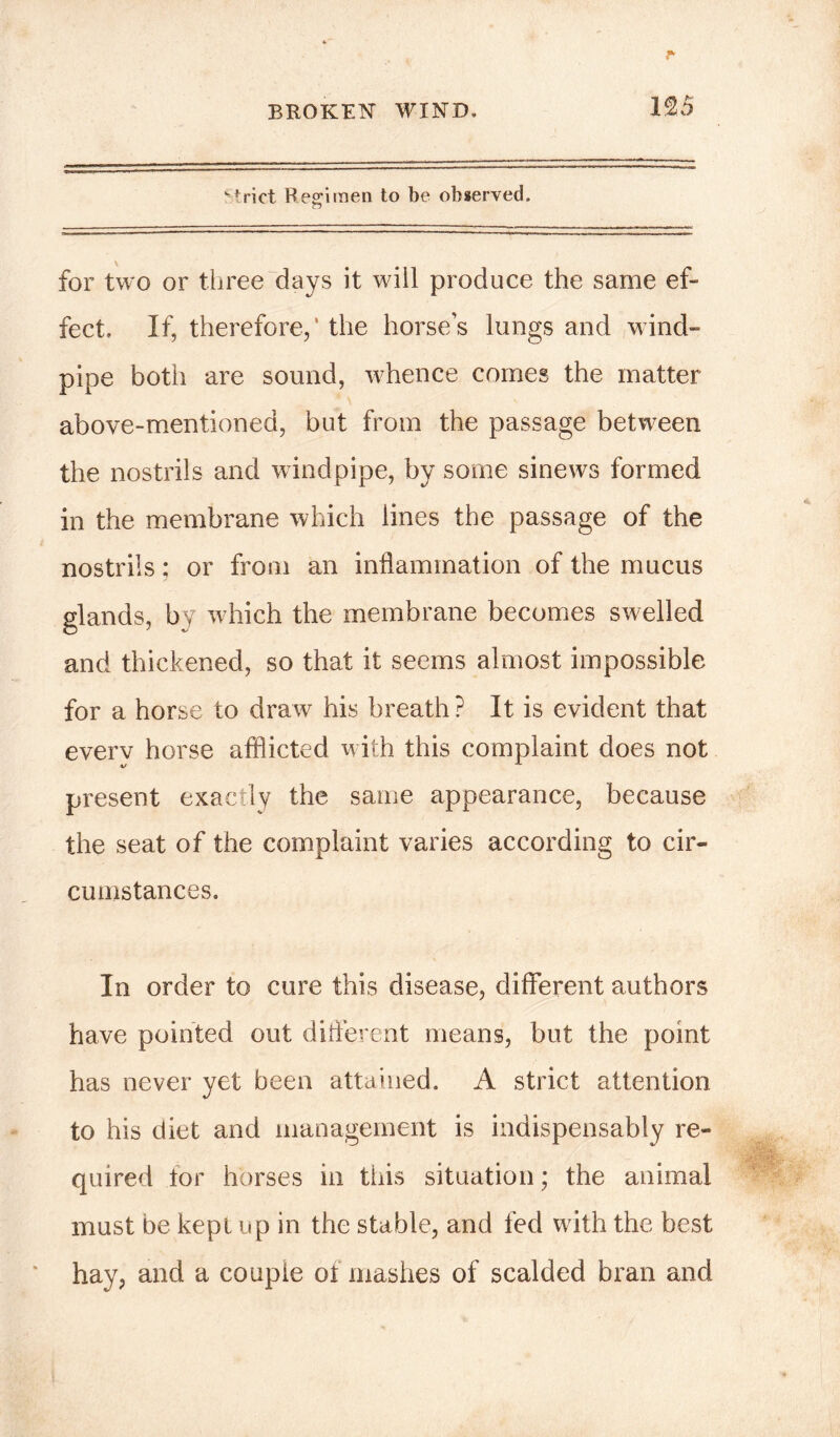 '-trict Regimen to be observed. for two or three days it will produce the same ef- fect. If, therefore,' the horse’s lungs and wind- pipe both are sound, whence comes the matter above-mentioned, but from the passage between the nostrils and windpipe, by some sinews formed in the membrane which lines the passage of the nostrils; or from an inflammation of the mucus glands, by which the membrane becomes swelled and thickened, so that it seems almost impossible for a horse to draw his breath ? It is evident that everv horse afflicted with this complaint does not present exactly the same appearance, because the seat of the complaint varies according to cir- cumstances. In order to cure this disease, different authors have pointed out different means, but the point has never yet been attained. A strict attention to his diet and management is indispensably re- quired for horses in this situation; the animal must be kepi up in the stable, and fed with the best hay, and a couple ot mashes of scalded bran and