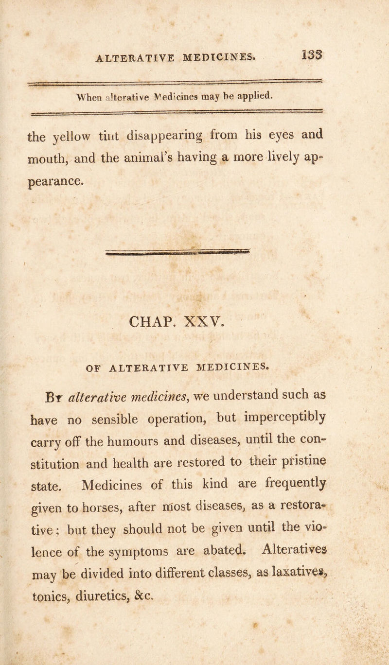 When alterative IVedicines may be applied. the yellow tint disappearing from his eyes and mouth, and the animal’s having a more lively ap- pearance. CHAP. XXV. OF ALTERATIVE MEDICINES. By alterative medicines, we understand such as have no sensible operation, but imperceptibly carry off the humours and diseases, until the con- stitution and health are restored to their pristine state. Medicines of this kind are frequently given to horses, after most diseases, as a restora« tive; but they should not be given until the vio- lence of the symptoms are abated. Alteratives may be divided into different classes, as laxatives, tonics, diuretics, &c»