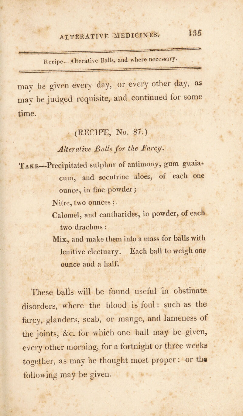 ' 1 Recipe—AIterative Ralls, and where necessary. may be given every day, or every other day, as may be judged requisite, and continued for some time. 4 (RECIPE, No. 81.) Alterative Balls for the Farcy. Take—Precipitated sulphur of antimony, gum guaia- cum, and socotrine aloes, of each one ounce, in fine powder; Nitre, two ounces; Calomel, and caniharides, in powder, of each two drachms: Mix, and make them into a mass for balls with lenitive electuary. Each ball to weigh one ounce and a half. These balls will be found useful in obstinate disorders, whiere the blood is foul: such as the farcy, glanders, scab, or mange, and lameness of the joints, &c. for which one ball may be given, every other morning, for a fortnight or three weeks together, as may be thought most proper: or the following may be given.