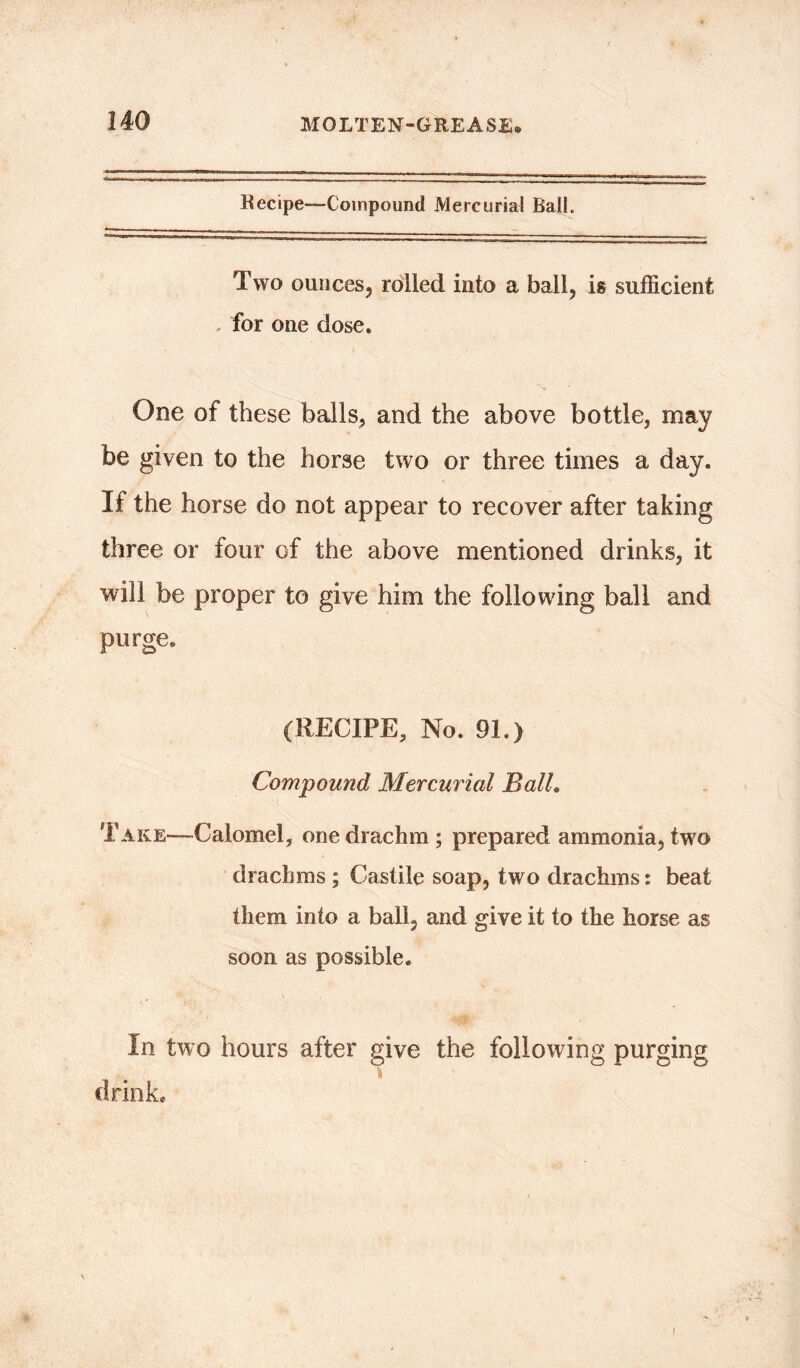 Recipe—Compound Mercurial Ball. Two ounces, rolled into a ball, is sufficient for one dose. One of these balls, and the above bottle, may be given to the horse two or three times a day. If the horse do not appear to recover after taking three or four of the above mentioned drinks, it will be proper to give him the following ball and purge. (RECIPE, No. 91.) Compound Mercurial Ball. Take—Calomel, one drachm ; prepared ammonia, two drachms ; Castile soap, two drachms: beat them into a ball, and give it to the horse as soon as possible. In two hours after give the following purging ft drink. i