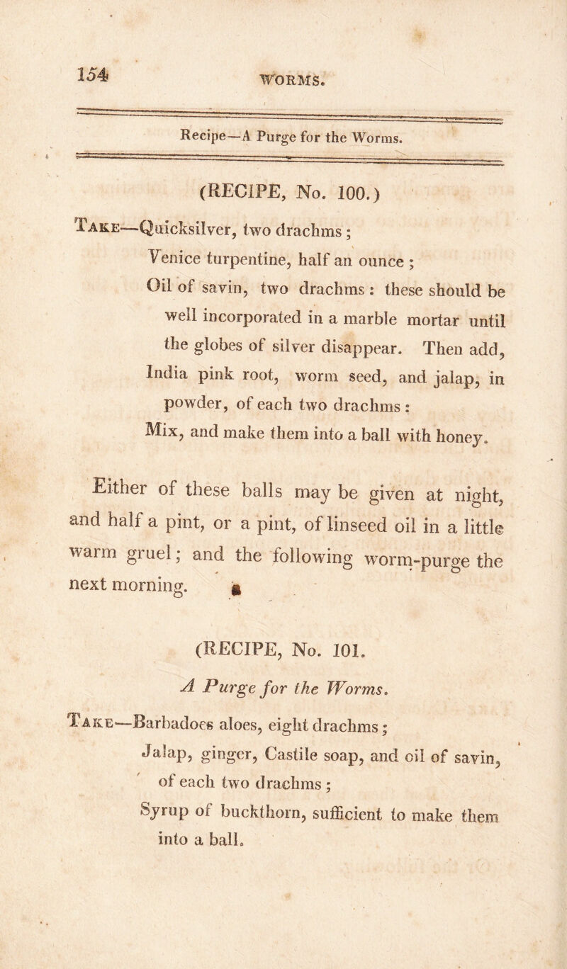 Recipe—A Purge for the Worms. (RECIPE, No. 100.) Take—Quicksilver, two drachms ; Venice turpentine, half an ounce ; Oil of savin, two drachms : these should be well incorporated in a marble mortar until the globes of silver disappear. Then add, India pink root, worm seed, and jalap, in powder, of each two drachms : Mix, and make them into a ball with honey. Either of these balls may be given at night, and half a pint, or a pint, of linseed oil in a little warm gruel; and the following worm-purge the next morning;. * (RECIPE, No. 101. A Purge for the Worms. Take—Barbadoes aloes, eight drachms; Jalap, ginger, Castile soap, and oil of savin, of each two drachms ; Syrup ol buckthorn, sufficient to make them into a balk