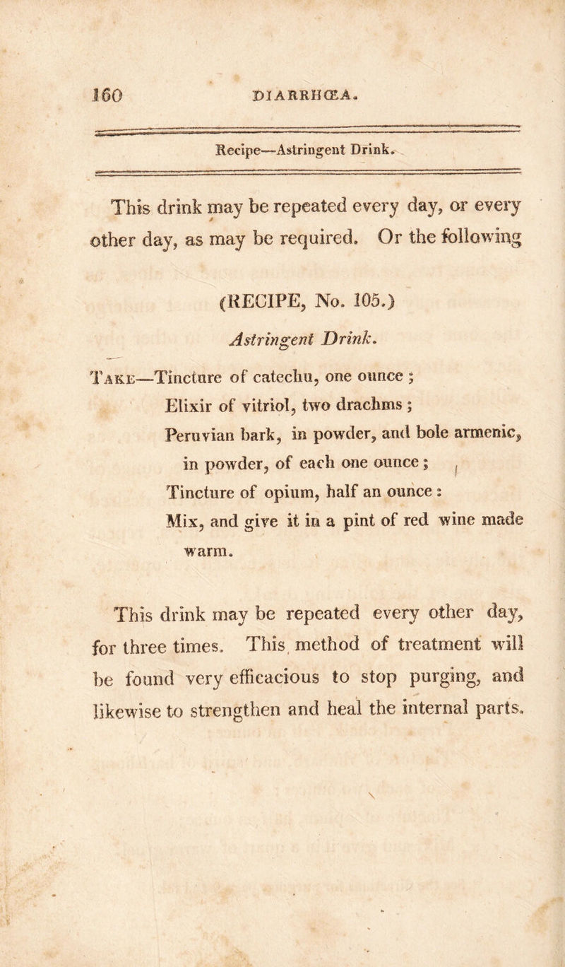 Recipe—Astringent Drink. This drink may be repeated every day, or every other day, as may be required. Or the following (RECIFE, No. 105.) A stringent D rink. TAKE-~Tineture of catechu, one ounce ; Elixir of vitriol, two drachms ; Peruvian bark, in powder, and bole armenic, in powder, of each one ounce; { Tincture of opium, half an ounce 2 Mix, and give it in a pint of red wine made warm. This drink may be repeated every other day, for three times. This method of treatment will be found very efficacious to stop purging, and likewise to strengthen and heal the internal parts.