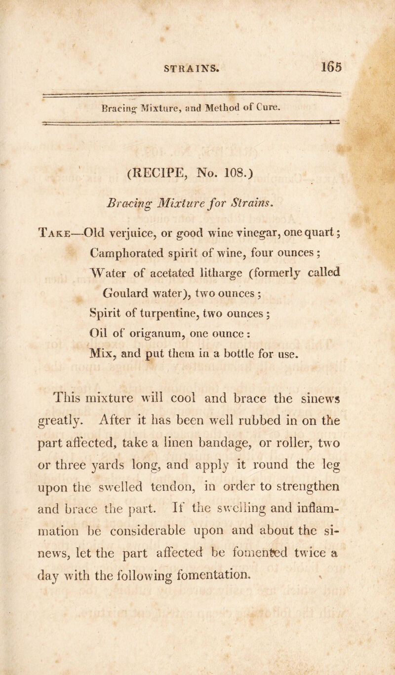 Bracing- Mixture, and Method of Cure. (RECIFE, No. 108.) Bracing Mixture for Strains. Take-—Old verjuice, or good wine vinegar, one quart; Camphorated spirit of wine, four ounces ; Water of acetated litharge (formerly called Goulard water), two ounces ; Spirit of turpentine, two ounces ; Oil of origanum, one ounce: Mix, and put them in a bottle for use. This mixture will cool and brace the sinews greatly. After it has been well rubbed in on the part affected, take a linen bandage, or roller, tw o or three yards long, and apply it round the leg upon the swelled tendon, in order to strengthen and brace the part. It the swelling and inflam- mation be considerable upon and about the si- news, let the part affected be fomented tw ice a day with the following fomentatioti.