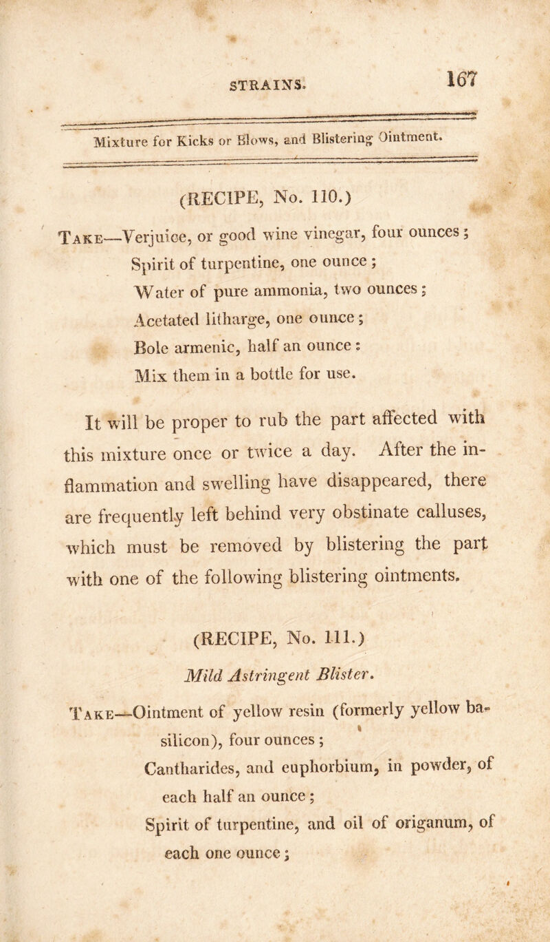 Mixture for Kicks or Blows, and Blistering Ointment. (RECIPE, No. 110.) Take—Verjuice, or good wine vinegar, four ounces; Spirit of turpentine, one ounce ; Water of pure ammonia, two ounces; Acetated litharge, one ounce; Bole armenic, half an ounce * Mix them in a bottle for use. It will be proper to rub the part affected with this mixture once or twice a day. After the in- flammation and swelling have disappeared, there are frequently left behind very obstinate calluses, which must be removed by blistering the part with one of the following blistering ointments. (RECIPE, No. 111.) Mild Astringent Blister. Take—Ointment of yellow resin (formerly yellow ba« i silicon), four ounces; Cantharides, and euphorbium, in powder, of each half an ounce ; Spirit of turpentine, and oil of origanum, of each one ounce;