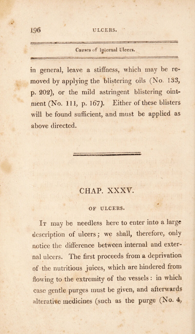 Causes of Internal Ulcers. in general, leave a stiffness, which may he re- moved by applying the blistering oils (No. 133, p. 202), or the mild astringent blistering oint- ment (No. Ill, p. 167). Either of these blisters will be found sufficient, and must be applied as above directed. CHAP. XXXV. OF ULCERS, It may be needless here to enter into a large s description of ulcers; we shall, therefore, only notice the difference between internal and exter- nal ulcers. The first proceeds from a deprivation of the nutritious juices, which are hindered from flowing to the extremity of the vessels : in which case gentle purges must be given, and afterwards alterative medicines (such as the purge (N o. %