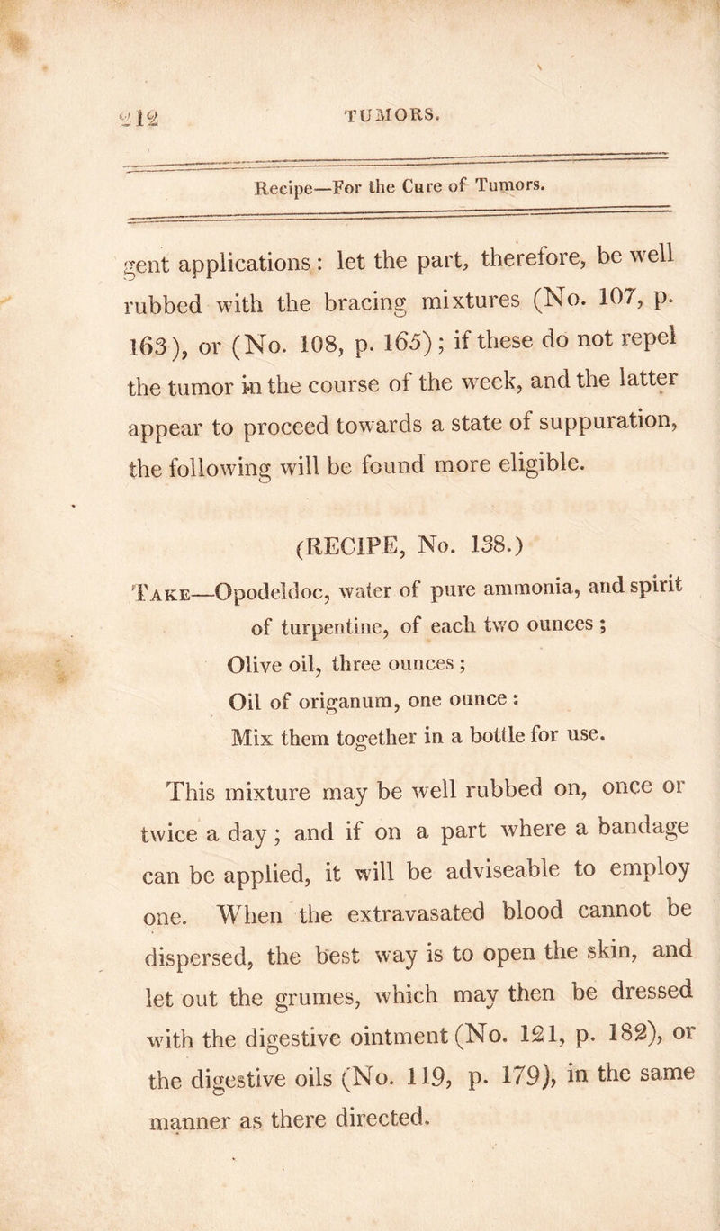 Recipe—For the Cure of Tumors. gent applications : let the part, therefore, be well rubbed with the bracing mixtures (No. 107, p. 163), or (No. 108, p. 165); if these do not repel the tumor in the course of the week, and the latter appear to proceed towards a state of suppuration, the following will be found more eligible. (RECIPE, No. 138.) Take—Opodeldoc, water of pure ammonia, and spirit of turpentine, of each two ounces ; Olive oil, three ounces ; Oil of origanum, one ounce ; Mix them together in a bottle for use. This mixture may be well rubbed on, once or twice a day; and if on a part where a bandage can be applied, it will be adviseable to employ one. When the extravasated blood cannot be dispersed, the best way is to open the skin, and let out the grumes, which may then be dressed with the digestive ointment (No. 121, p. 182), or the digestive oils (No. 119? p* 179)? in the same manner as there directed.