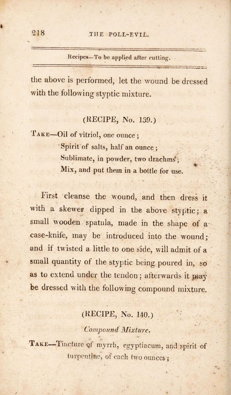 *218 Recipes—To be applied after rotting. the above is performed, let the wound be dressed with the following styptic mixture. (RECIPE, No. 139.) Take—Oil of vitriol, one ounce ; Spirit of salts, half an ounce; Sublimate, in powder, two drachms1; Mix, and put them in a bottle for use. first cleanse the wound, and then dress it with a skewer dipped in the above styptic; a small wooden spatula, made in the shape of a case-knife, may be introduced into the w^ound; and if twisted a little to one side, will admit of a small quantity of the styptic being poured in, so as to extend under the tendon; afterwards it pi ay be dressed with the following compound mixture. (RECIPE, No. 140.) ; * X . Compound Mixture. Take—Tincture gf myrrh, egyptiacuni, and spirit of turpentine, of each two ounces;