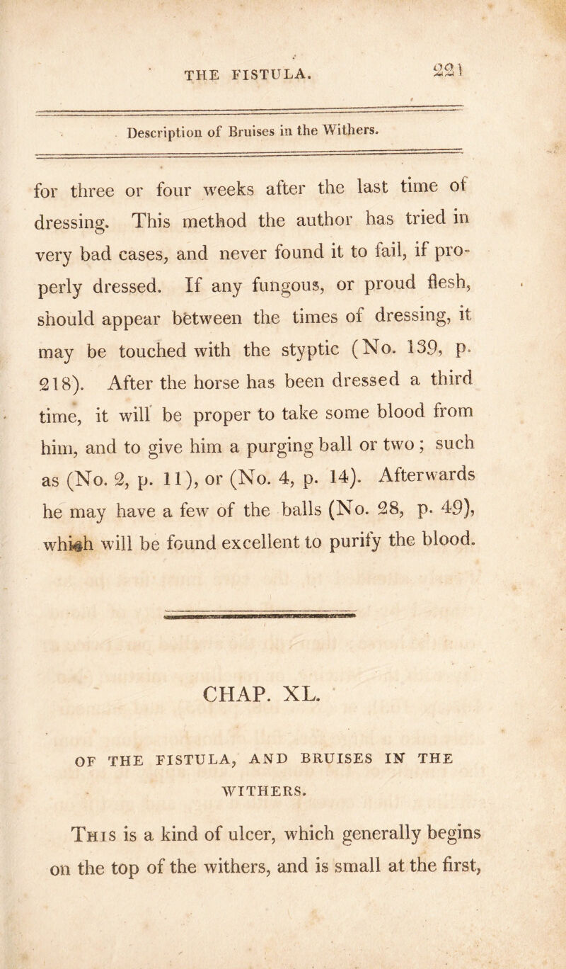 Description of Bruises in the Withers. for three or four weeks alter the last time oi dressing. This method the author has tried in very bad cases, and never found it to fail, if pro- perly dressed. If any fungous, or proud flesh, should appear between the times of dressing, it may be touched with the styptic (No. 139, p* 218). After the horse has been dressed a third time, it will be proper to take some blood from him, and to give him a purging ball or two ; such as (No. 2, p. 11), or (No. 4, p. 14). Afterwards he may have a few of the balls (No. 28, p. 49), whh§h will be found excellent to purify the blood. CHAP. XL. OF THE FISTULA, AND BRUISES IN THE WITHERS. This is a kind of ulcer, which generally begins on the top of the withers, and is small at the first,