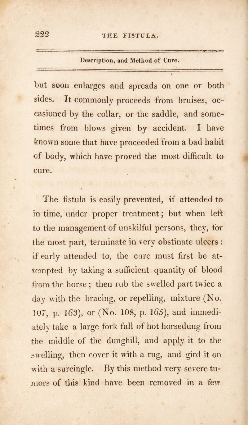 Description, and Method of Cure. but soon enlarges and spreads on one or both sides. It commonly proceeds from bruises, oc- casioned by the collar, or the saddle, and some- times from blows given by accident. I have known some that have proceeded from a bad habit of body, which have proved the most difficult to cure. The fistula is easily prevented, if attended to in time, under proper treatment; but when left to the management of unskilful persons, they, for the most part, terminate in very obstinate ulcers : if early attended to, the cure must first be at- tempted by taking a sufficient quantity of blood from the horse; then rub the swelled part twice a day with the bracing, or repelling, mixture (N o. 107, p. 163), or (No. 108, p. 165), and immedi- t ately take a large fork full of hot horsedung from the middle of the dunghill, and apply it to the swelling, then cover it with a rug, and gird it on with a surcingle. By this method very severe tu- mors of this kind have been removed in a few