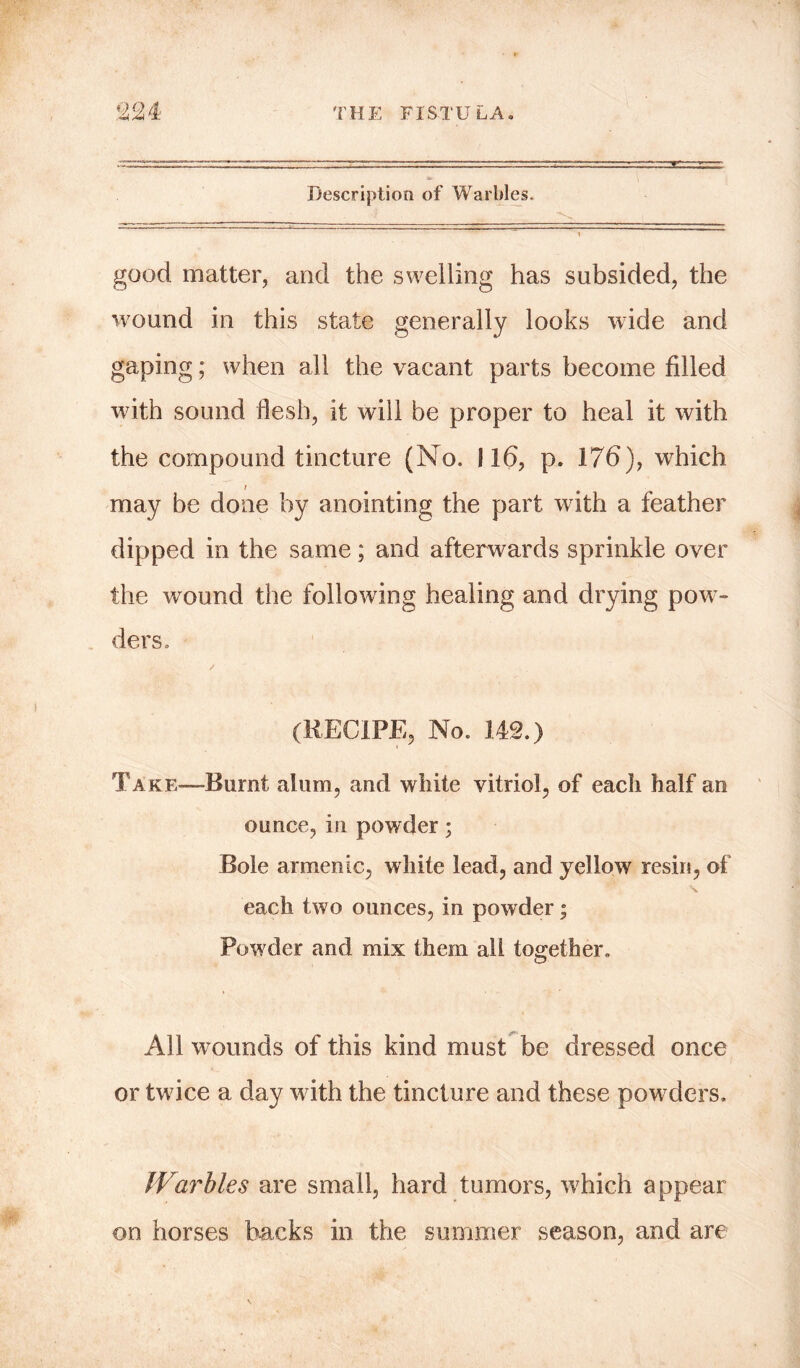 Description of Warbles. good matter, and the swelling has subsided, the wound in this state generally looks wide and gaping; when all the vacant parts become filled with sound flesh, it will be proper to heal it with the compound tincture (No. 116, p. 176), wrhich / may be done by anointing the part with a feather dipped in the same; and afterwards sprinkle over the wound the following healing and drying pow- ders. (RECIPE, No. 142.) Take—Burnt alum, and white vitriol, of each half an ounce, in powder; Bole armenic, white lead, and yellow resin, of each two ounces, in powder; Powder and mix them all together. All wounds of this kind must be dressed once or twice a day wdth the tincture and these powders. Warbles are small, hard tumors, which appear on horses backs in the summer season, and are