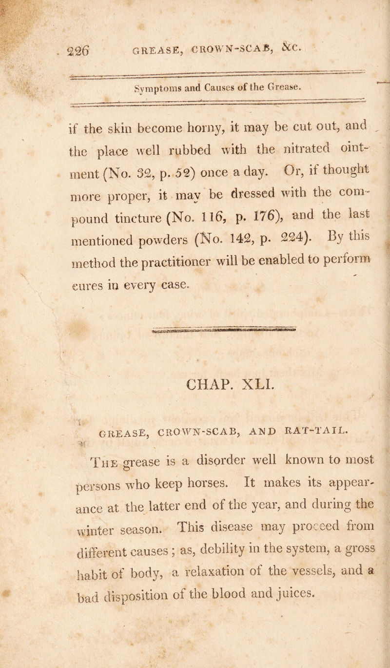 Symptoms and Causes of the Grease. if the skin become horny, it may be cut out, and the place well rubbed with the nitrated oint- ment (No. 32, p. 52) once a day. Or, it thought more proper, it may be dressed with the coni' pound tincture (No. 116, p. 176), and the ia,v, mentioned powders (No. 142, p. 224). By this method the practitioner will be enabled to perform cures in every case. CHAP. XLL grease, crown-scab, and rat-tail. Ct f The mease is a disorder well known to most o persons who keep horses. It makes its appear- ance at the latter end of the year, and during the winter season. This disease may proceed from different causes ; as, debility in the system, a gross habit of body, a relaxation of the vessels, and a bad disposition of toe blood and juices.