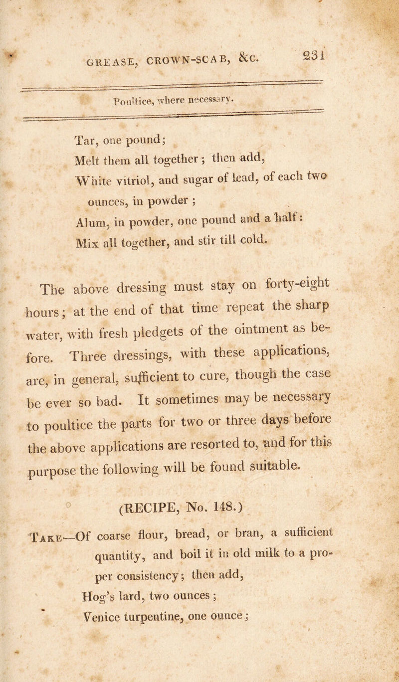 Poultice, where necessary. Tar, one pound; Melt them all together; then add, White vitriol, and sugar of lead, of each two ounces, in powder ; Alum, in powder, one pound and a ball: Mix all together, and stir till cold. The above dressing must stay on forty-eight hours; at the end of that time repeat the sharp water, with fresh pledgets ot the ointment as be- fore. Three dressings, with these applications, are, in general, sufficient to cure, though the case be ever so bad. It sometimes may be necessary to poultice the parts for two or three days before the above applications are resorted to, and for this purpose the following will be found suitable. 0 (RECIPE, No. 148.) Take—-Of coarse flour, bread, or bran, a sufficient quantity, and boil it in old milk to a pro- per consistency; then add, lion’s lard, two ounces ; Venice turpentine, one ounce;