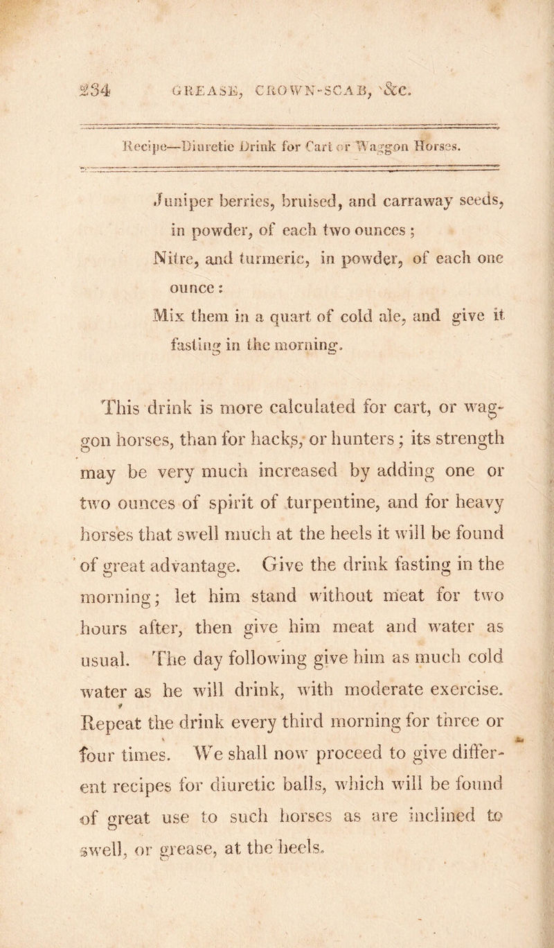 Recipe—Dioretie Drink for Cart or Waggon Horses. Juniper berries, bruised, and carraway seeds, in powder, of each two ounces ; Nitre, and turmeric, in powder, of each one ounce: Mix them in a quart of cold ale, and give it fasting in the morning. This drink is more calculated for cart, or wag- gon horses, than for hacks; or hunters; its strength may be very much increased by adding one or two ounces of spirit of turpentine, and for heavy horses that swell much at the heels it will be found of great advantage. Give the drink fasting in the morning; let him stand without meat for two hours after, then give him meat and water as usual. The day following give him as much cold water as he will drink, w ith moderate exercise. 0 Repeat the drink every third morning for three or four times. We shall now proceed to give differ- ent recipes for diuretic bails, which will be found of great use to such horses as are inclined to swell, or grease, at the heels.