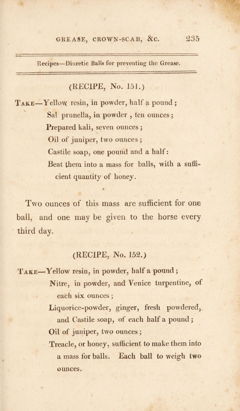 Recipes—Diuretic Balls for preventing the Grease, (RECIPE, No. 151.) Take—Yellow resin, in powder, half a pound ; Sal pronella, in powder , ten ounces ; Prepared kali, seven ounces ; Oil of juniper, two ounces ; Castile soap, one pound and a half: Beat them into a mass for balls, with a suffi- cient quantity of honey. \ Two ounces of this mass are sufficient for one ball, and one may be given to the horse every third day. (RECIPE, No. 152.) Take—Yellow resin, in powder, half a pound; Nitre, in powder, and Venice turpentine, ol each six ounces; Liquorice-powder, ginger, fresh powdered, and Castile soap, of each half a pound; Oil of juniper, two ounces ; Treacle, or honey, sufficient to make them into a mass for balls. Each ball to weigh two ounces.