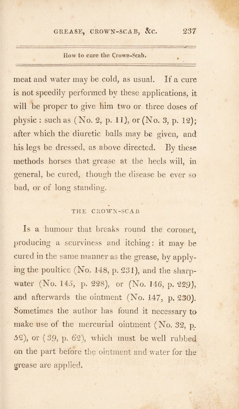 How to care the Crown-Scab. meat and water may be cold, as usual. If a cure is not speedily performed by these applications, it will be proper to give him two or three doses of physic : such as (No. 2, p. 11), or (No. 3, p. 12); after which the diuretic balls may be given, and his legs be dressed, as above directed. By these methods horses that grease at the heels will, in general, be cured, though the disease be ever so bad, or of long standing. i « THE CROWN-SCAB i Is a humour that breaks round the coronet, producing a scurviness and itching: it may be cured in the same manner as the grease, by apply- ing the poultice (No. 148, p. £31), and the sharp- water (No. 145, p. 228), or (No. 146, p. 229), and afterwards the ointment (No. 147, p. 230). Sometimes the author has found it necessary to make use of the mercurial ointment (No. 32, p. 52), or (39, p. 62), which must be well rubbed on the part before the ointment and water for the grease are applied.