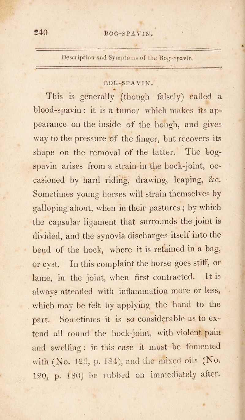 Description rmd Symptoms of the Bog;-Spavin. BOG-SPAYIN'. This is generally (though falsely) called a blood-spavin: it is a tumor which makes its ap- pearance on the inside of the hough, and gives way to the pressure of the finger, but recovers its shape on the removal of the latter. The bog- spavin arises from a strain in the hock-joint, oc- casioned by hard riding, drawing, leaping, &c. Sometimes young horses will strain themselves by * galloping about, when in their pastures ; by which the capsular ligament that surrounds the joint is divided, and the synovia discharges itself into the bend of the hock, where it is retained in a bag, or cyst. In this complaint the horse goes stiff, or lame, in the joint, when first contracted. It is always attended with inflammation more or less, which may be felt by applying the hand to the part. Sometimes it is so considerable as to ex- tend all round the hock-joint, with violent pain and swelling: in this case it must be fomented with (No. 123, p. 184), and the mixed oils (No, 120, p. 180) he rubbed on immediately after.