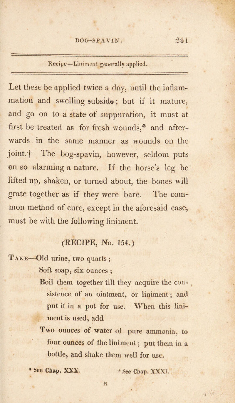 Recipe—Liniment generally applied. Let these be applied twice a day, until the inflam- mation and swelling subside; but if it mature, and go on to a state of suppuration, it must at first be treated as for fresh wounds,# and after- wards in the same manner as wounds on the joint.f The bog-spavin, however, seldom puts on so alarming a nature. If the horse’s leg be lifted up, shaken, or turned about, the bones will grate together as if they were bare. The com- mon method of cure, except in the aforesaid case, must be with the following liniment. (RECIPE, No. 154.) Take—Old urine, two quarts ; Soft soap, six ounces ; Boil them together till they acquire the con- sistence of an ointment, or liniment; and put it in a pot for use. When this lini- ment is used, add Two ounces of water of pure ammonia, to four ounces of the liniment; put them in a bottle, and shake them well for use, * See Chap. XXX. + See Chap, XXXI R