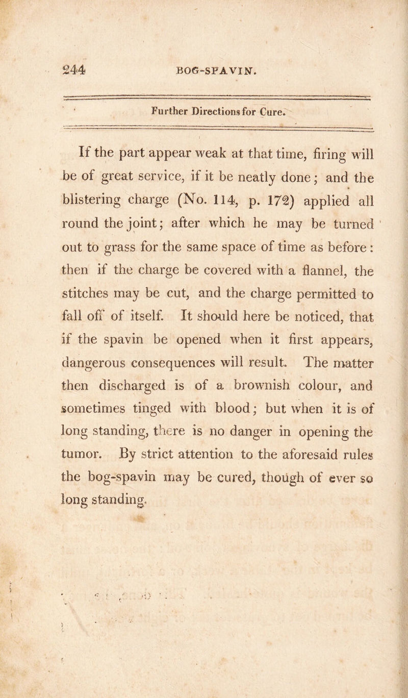 Further Directions for Cure. \ If the part appear weak at that time, firing will be of great service, if it be neatly done; and the blistering charge (No. 114, p. 17£) applied all round the joint; after which he may be turned out to grass for the same space of time as before : then if the charge be covered with a flannel, the stitches may be cut, and the charge permitted to fall off of itself. It should here be noticed, that if the spavin be opened when it first appears, dangerous consequences will result. The matter then discharged is of a brownish colour, and sometimes tinged with blood; but when it is of long standing, there is no danger in opening the tumor. By strict attention to the aforesaid rules the bog-spavin may be cured, though of ever so long standing.