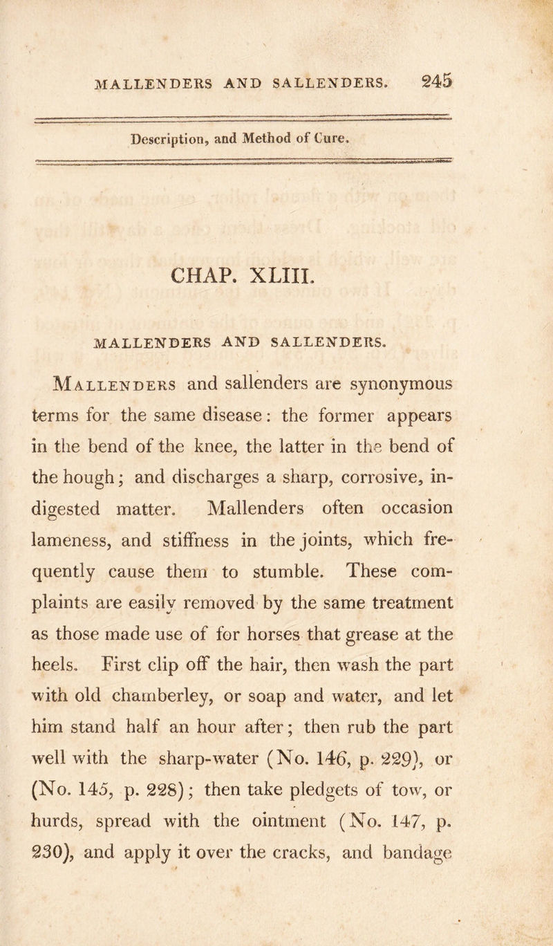 Description, and Method of Cure. CHAP. XLIII. MALLENDERS AND SALLENDERS. Mallenders and sallenders are synonymous terms for the same disease: the former appears in the bend of the knee, the latter in the bend of the hough; and discharges a sharp, corrosive, in- digested matter. Mallenders often occasion lameness, and stiffness in the joints, which fre- quently cause them to stumble. These com- plaints are easily removed by the same treatment as those made use of for horses that grease at the heels. First clip off the hair, then wash the part with old chamberley, or soap and water, and let him stand half an hour after; then rub the part well with the sharp-water (No. 146, p. 229), or (No. 145, p. 228); then take pledgets of tow, or hurds, spread with the ointment (No. 147, p. 230), and apply it over the cracks, and bandage