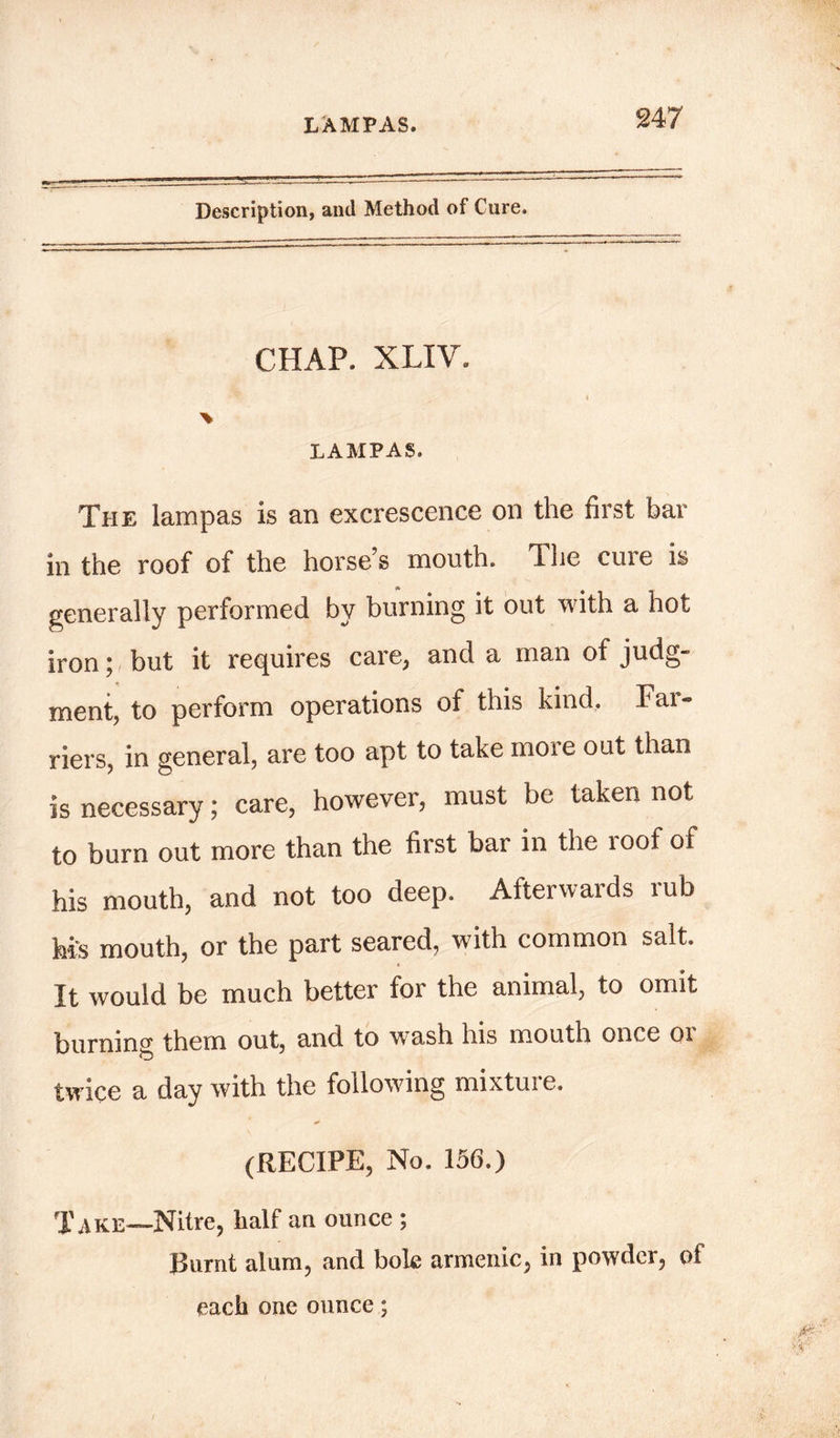 LAMPAS. Description, and Method of Cure. CHAP. XLIV. % LAMPAS. The lampas is an excrescence on the first bar in the roof of the horse’s mouth. The cure is generally performed by burning it out with a hot iron; but it requires care, and a man of judg- ment, to perform operations of this kind. Far- riers, in general, are too apt to take more out than is necessary; care, however, must be taken not to burn out more than the first bar in the loof of his mouth, and not too deep. Afterwards rub his mouth, or the part seared, with common salt. It would be much better for the animal, to omit burning them out, and to wash his mouth once or twice a day with the following mixture. (RECIPE, No. 156.) Take—Nitre, half an ounce ; Burnt alum, and bok armenic, in powder, of each one ounce;