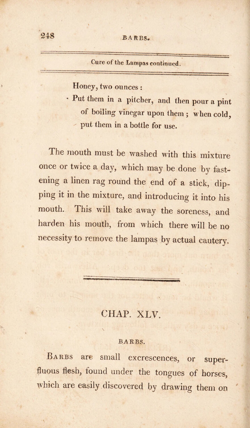 BARBS Cure of the Lampas continued. Honey, two ounces: I lit them in a pitcher, and then pour a pint of boiling vinegar upon them ; when cold, put them in a bottle for use. The mouth must be washed with this mixture once or twice a day, which may be done by fast- ening a linen rag round the end of a stick, dip- ping it in the mixture, and introducing it into his mouth. This will take away the soreness, and harden his mouth, from which there will be no necessity to remove the lampas by actual cautery. CHAP. XLV. s ' . , BARBS. Barbs are small excrescences, or super- fluous flesh, found under the tongues of horses, which are easily discovered by drawing them on