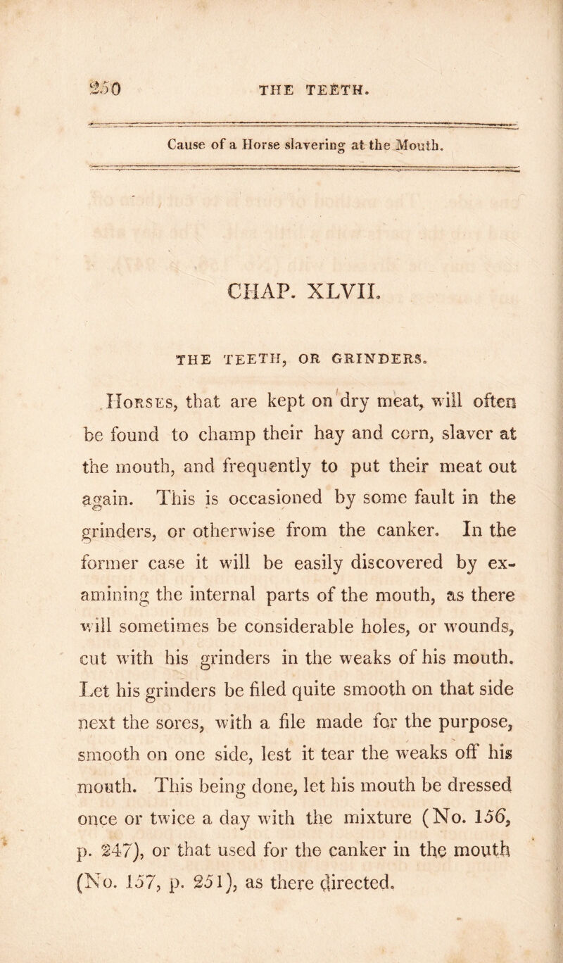 Cause of a Horse slavering at the Mouth. CHAP. XLVIL THE TEETH, OR GRINDERS. Horses, that are kept on dry meat, will often be found to champ their hay and corn, slaver at the mouth, and frequently to put their meat out ao'ain. This is occasioned by some fault in the grinders, or otherwise from the canker. In the former case it will be easily discovered by ex- amining the internal parts of the mouth, as there will sometimes be considerable holes, or wounds, cut with his grinders in the weaks of his mouth. Let his grinders be filed quite smooth on that side next the sores, with a file made for the purpose, smooth on one side, lest it tear the weaks off his mouth. This being done, let his mouth be dressed once or twice a day with the mixture (No. 15b, p. 247), or that used for the canker in the mouth (No. 157, p. 251), as there directed.