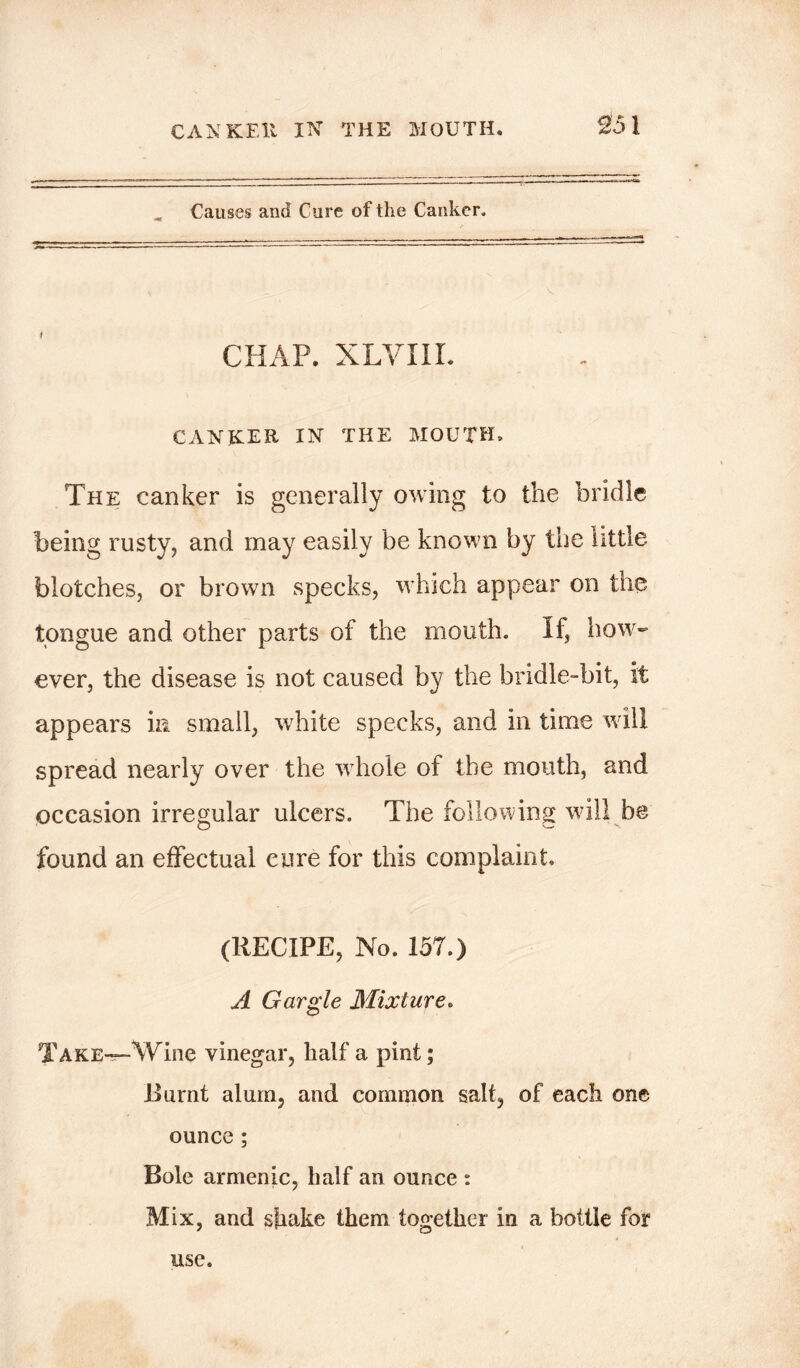 CANKER IN THE MOUTH. Causes and Cure of the Canker. CHAP. XLVIIL CANKER IN THE MOUTH. The canker is generally owing to the bridle being rusty, and may easily be known by the little blotches, or brown specks, which appear on the tongue and other parts of the mouth. If, how- ever, the disease is not caused by the bridle-bit, it appears in small, white specks, and in time will spread nearly over the whole of the mouth, and occasion irregular ulcers. The following will be found an effectual cure for this complaint. (RECIPE, No. 157.) A Gargle Mixture. TAKE—Wine vinegar, half a pint; .Burnt alum, and common salt, of each one ounce; Bole armenic, half an ounce : Mix, and shake them together in a bottle for use.