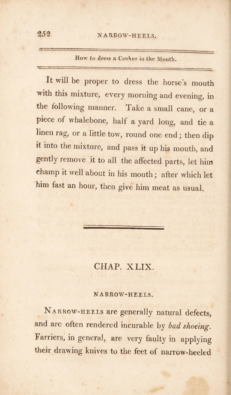 How to dress a Caiiker in the Mouth. It will be proper to dress the horse’s mouth with this mixture, every morning and evening, in the following manner. Take a small cane, or a piece of whalebone, half a yard long, and tie a linen rag, or a little tow, round one end; then dip it into the mixture, and pass it up his mouth, and gently remove it to all the affected parts, let him champ it well about in his mouth; after which let him fast an hour, then give him meat as usuaL. CHAP. XLIX. NARROW-HEELS. Narrow-heels are generally natural defects, and are often rendered incurable by bad shoeing. Farriers, in general, are very faulty in applying their drawing knives to the feet of narrow-heeled