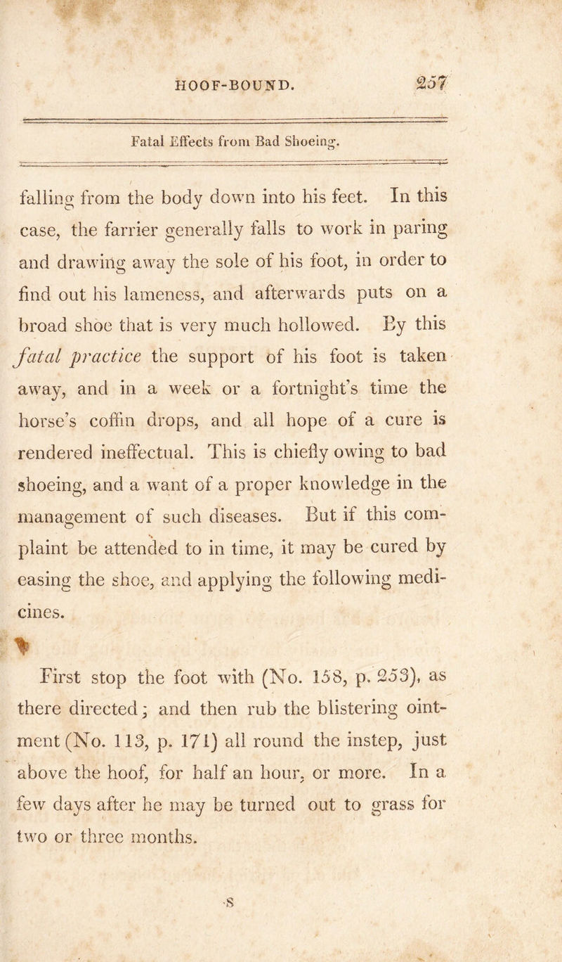 HOOF-BOUND. Fatal Effects from Bad Shoeing. falling from the body down into his feet. In this case, the farrier generally tails to work in paring and drawing away the sole of his toot, in order to find out his lameness, and afterwards puts on a broad shoe that is very much hollowed. Ey this fatal practice the support of his foot is taken away, and in a week or a fortnight’s time the horse’s coffin drops, and all hope of a cure is rendered ineffectual. This is chiefly owing to bad shoeing, and a want of a proper knowledge in the management of such diseases. But if this com- plaint be attended to in time, it may be cured by easing the shoe, and applying the following medi- cines. % ■ ' r First stop the foot with (No. 158, p. 253), as there directed; and then rub the blistering oint- ment (No. 113, p. 171) all round the instep, just above the hoof, for half an hour, or more. In a few days after he may be turned out to grass for two or three months.