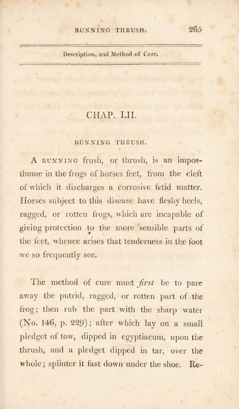 Description, and Method of Cure. CHAP. LII. RUNNING THRUSH. I A running frush, or thrush, is an impos- thume in the frogs of horses feet, from the cleft of which it discharges a corrosive fetid matter. © Horses subject to this disease have fleshy heels, ragged, or rotten frogs, which are incapable of giving protection to the more sensible parts of the feet, whence arises that tenderness in the foot • 1 \ we so frequently see. The method of cure must first be to pare away the putrid, ragged, or rotten part of the frog; then rub the part with the sharp water (No. 146, p. 229); after which lay on a small pledget of tow, dipped in egyptiacum, upon the thrush, and a pledget dipped in tar, over the whole; splinter it fast down under the shoe. Re-