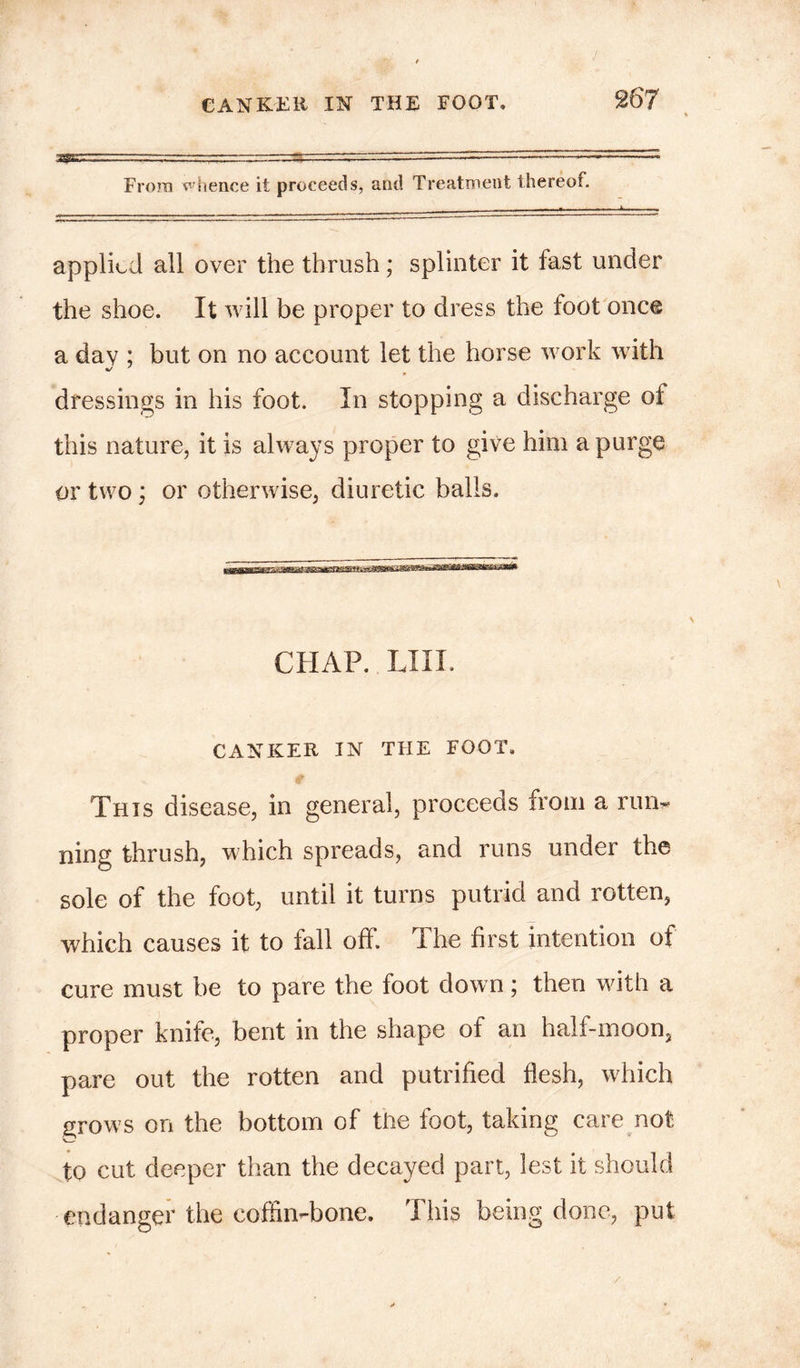 / CANKER IN THE FOOT. 267 Frora whence it proceeds, and Treatment thereof. applied all over the thrush; splinter it fast under the shoe. It will be proper to dress the foot once a day ; but on no account let the horse work with dressings in his foot. In stopping a discharge of this nature, it is always proper to give him a purge or two; or otherwise, diuretic balls. CHAP. LIII. CANKER IN THE FOOT. € This disease, in general, proceeds from a rum ning thrush, which spreads, and runs under the sole of the foot, until it turns putrid and rotten, which causes it to fall off. The first intention of cure must be to pare the foot down; then with a proper knife, bent in the shape of an half-moon, pare out the rotten and putrified flesh, which grows on the bottom of the foot, taking care not to cut deeper than the decayed part, lest it should endanger the coffin-bone. This being done, put /